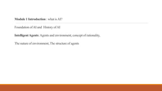 Module 1 Introduction : what isAI?
Foundation ofAI and History ofAI
IntelligentAgents:Agents and environment, concept of rationality,
The nature of environment, The structure of agents
 