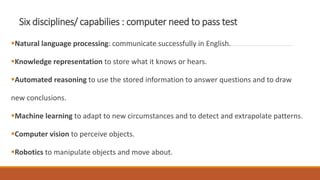 Six disciplines/ capabilies : computer need to pass test
Natural language processing: communicate successfully in English.
Knowledge representation to store what it knows or hears.
Automated reasoning to use the stored information to answer questions and to draw
new conclusions.
Machine learning to adapt to new circumstances and to detect and extrapolate patterns.
Computer vision to perceive objects.
Robotics to manipulate objects and move about.
 