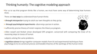 Thinking humanly: The cognitive modeling approach
For us to say that program thinks like a human, we must have some way of determining how humans
think.
There are two ways to understand how human thinks
through introspector-trying to catch our own thoughts as they go by.
 through psychological experiments- observing a person in action.
sufficiently precise theory of mind==express the theory as program.
Allen newell and Herbet simon developed GPS program. concerned with comparing the trace of its
reasoning steps to traces of human
subjects solving the same problems.
cognitive science brings together computer models from AI and experimental techniques from
psychology to try to construct precise and testable theories of the workings of the human mind.
 