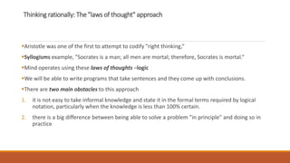 Thinking rationally: The "laws of thought" approach
Aristotle was one of the first to attempt to codify "right thinking,“
Syllogisms example, "Socrates is a man; all men are mortal; therefore, Socrates is mortal.“
Mind operates using these laws of thoughts –logic
We will be able to write programs that take sentences and they come up with conclusions.
There are two main obstacles to this approach
1. it is not easy to take informal knowledge and state it in the formal terms required by logical
notation, particularly when the knowledge is less than 100% certain.
2. there is a big difference between being able to solve a problem "in principle" and doing so in
practice
 