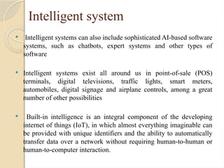 Intelligent system
 Intelligent systems can also include sophisticated AI-based software
systems, such as chatbots, expert systems and other types of
software
 Intelligent systems exist all around us in point-of-sale (POS)
terminals, digital televisions, traffic lights, smart meters,
automobiles, digital signage and airplane controls, among a great
number of other possibilities
 Built-in intelligence is an integral component of the developing
internet of things (IoT), in which almost everything imaginable can
be provided with unique identifiers and the ability to automatically
transfer data over a network without requiring human-to-human or
human-to-computer interaction.
 