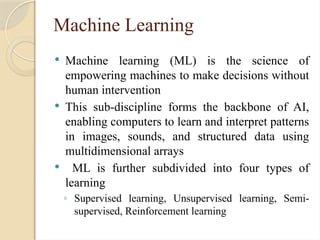Machine Learning
 Machine learning (ML) is the science of
empowering machines to make decisions without
human intervention
 This sub-discipline forms the backbone of AI,
enabling computers to learn and interpret patterns
in images, sounds, and structured data using
multidimensional arrays
 ML is further subdivided into four types of
learning
◦ Supervised learning, Unsupervised learning, Semi-
supervised, Reinforcement learning
 
