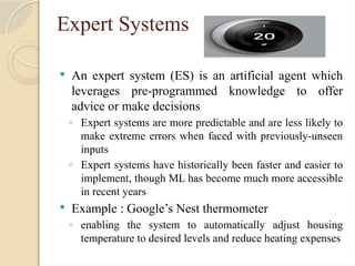 Expert Systems
 An expert system (ES) is an artificial agent which
leverages pre-programmed knowledge to offer
advice or make decisions
◦ Expert systems are more predictable and are less likely to
make extreme errors when faced with previously-unseen
inputs
◦ Expert systems have historically been faster and easier to
implement, though ML has become much more accessible
in recent years
 Example : Google’s Nest thermometer
◦ enabling the system to automatically adjust housing
temperature to desired levels and reduce heating expenses
 