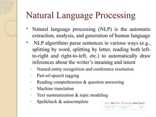 Natural Language Processing
 Natural language processing (NLP) is the automatic
extraction, analysis, and generation of human language
 NLP algorithms parse sentences in various ways (e.g.,
splitting by word, splitting by letter, reading both left-
to-right and right-to-left, etc.) to automatically draw
inferences about the writer’s meaning and intent
◦ Named entity recognition and conference resolution
◦ Part-of-speech tagging
◦ Reading comprehension & question answering
◦ Machine translation
◦ Text summarization & topic modeling
◦ Spellcheck & autocomplete
 