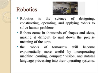 Robotics
 Robotics is the science of designing,
constructing, operating, and applying robots to
solve human problems
 Robots come in thousands of shapes and sizes,
making it difficult to nail down the precise
meaning of the term
 the robots of tomorrow will become
exponentially more useful by incorporating
machine learning, computer vision, and natural
language processing into their operating systems.
 