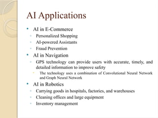 AI Applications
 AI in E-Commerce
◦ Personalized Shopping
◦ AI-powered Assistants
◦ Fraud Prevention
 AI in Navigation
◦ GPS technology can provide users with accurate, timely, and
detailed information to improve safety
 The technology uses a combination of Convolutional Neural Network
and Graph Neural Network
 AI in Robotics
◦ Carrying goods in hospitals, factories, and warehouses
◦ Cleaning offices and large equipment
◦ Inventory management
 