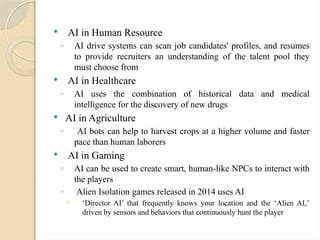  AI in Human Resource
◦ AI drive systems can scan job candidates' profiles, and resumes
to provide recruiters an understanding of the talent pool they
must choose from
 AI in Healthcare
◦ AI uses the combination of historical data and medical
intelligence for the discovery of new drugs
 AI in Agriculture
◦ AI bots can help to harvest crops at a higher volume and faster
pace than human laborers
 AI in Gaming
◦ AI can be used to create smart, human-like NPCs to interact with
the players
◦ Alien Isolation games released in 2014 uses AI
 ‘Director AI’ that frequently knows your location and the ‘Alien AI,’
driven by sensors and behaviors that continuously hunt the player
 