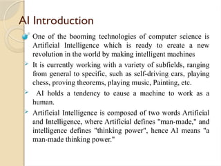 AI Introduction
 One of the booming technologies of computer science is
Artificial Intelligence which is ready to create a new
revolution in the world by making intelligent machines
 It is currently working with a variety of subfields, ranging
from general to specific, such as self-driving cars, playing
chess, proving theorems, playing music, Painting, etc.
 AI holds a tendency to cause a machine to work as a
human.
 Artificial Intelligence is composed of two words Artificial
and Intelligence, where Artificial defines "man-made," and
intelligence defines "thinking power", hence AI means "a
man-made thinking power."
 