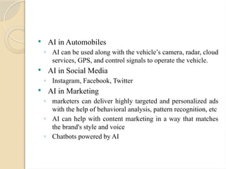  AI in Automobiles
◦ AI can be used along with the vehicle’s camera, radar, cloud
services, GPS, and control signals to operate the vehicle.
 AI in Social Media
◦ Instagram, Facebook, Twitter
 AI in Marketing
◦ marketers can deliver highly targeted and personalized ads
with the help of behavioral analysis, pattern recognition, etc
◦ AI can help with content marketing in a way that matches
the brand's style and voice
◦ Chatbots powered by AI
 
