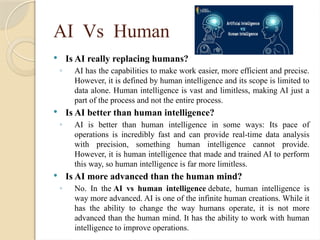 AI Vs Human
 Is AI really replacing humans?
◦ AI has the capabilities to make work easier, more efficient and precise.
However, it is defined by human intelligence and its scope is limited to
data alone. Human intelligence is vast and limitless, making AI just a
part of the process and not the entire process.
 Is AI better than human intelligence?
◦ AI is better than human intelligence in some ways: Its pace of
operations is incredibly fast and can provide real-time data analysis
with precision, something human intelligence cannot provide.
However, it is human intelligence that made and trained AI to perform
this way, so human intelligence is far more limitless.
 Is AI more advanced than the human mind?
◦ No. In the AI vs human intelligence debate, human intelligence is
way more advanced. AI is one of the infinite human creations. While it
has the ability to change the way humans operate, it is not more
advanced than the human mind. It has the ability to work with human
intelligence to improve operations.
 
