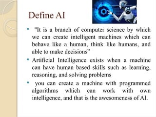 Define AI
 "It is a branch of computer science by which
we can create intelligent machines which can
behave like a human, think like humans, and
able to make decisions”
 Artificial Intelligence exists when a machine
can have human based skills such as learning,
reasoning, and solving problems
 you can create a machine with programmed
algorithms which can work with own
intelligence, and that is the awesomeness of AI.
 