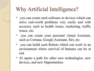 Why Artificial Intelligence?
 you can create such software or devices which can
solve real-world problems very easily and with
accuracy such as health issues, marketing, traffic
issues, etc.
 you can create your personal virtual Assistant,
such as Cortana, Google Assistant, Siri, etc.
 you can build such Robots which can work in an
environment where survival of humans can be at
risk
 AI opens a path for other new technologies, new
devices, and new Opportunities
 