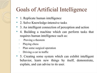 Goals of Artificial Intelligence
 1. Replicate human intelligence
 2. Solve Knowledge-intensive tasks
 3. An intelligent connection of perception and action
 4. Building a machine which can perform tasks that
requires human intelligence such as:
◦ Proving a theorem
◦ Playing chess
◦ Plan some surgical operation
◦ Driving a car in traffic
 5. Creating some system which can exhibit intelligent
behavior, learn new things by itself, demonstrate,
explain, and can advise to its user.
 