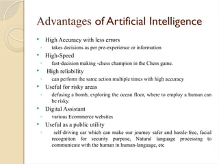 Advantages of Artificial Intelligence
 High Accuracy with less errors
◦ takes decisions as per pre-experience or information
 High-Speed
◦ fast-decision making -chess champion in the Chess game.
 High reliability
◦ can perform the same action multiple times with high accuracy
 Useful for risky areas
◦ defusing a bomb, exploring the ocean floor, where to employ a human can
be risky.
 Digital Assistant
◦ various Ecommerce websites
 Useful as a public utility
◦ self-driving car which can make our journey safer and hassle-free, facial
recognition for security purpose, Natural language processing to
communicate with the human in human-language, etc
 