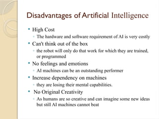 Disadvantages of Artificial Intelligence
 High Cost
◦ The hardware and software requirement of AI is very costly
 Can't think out of the box
◦ the robot will only do that work for which they are trained,
or programmed
 No feelings and emotions
◦ AI machines can be an outstanding performer
 Increase dependency on machines
◦ they are losing their mental capabilities.
 No Original Creativity
◦ As humans are so creative and can imagine some new ideas
but still AI machines cannot beat
 