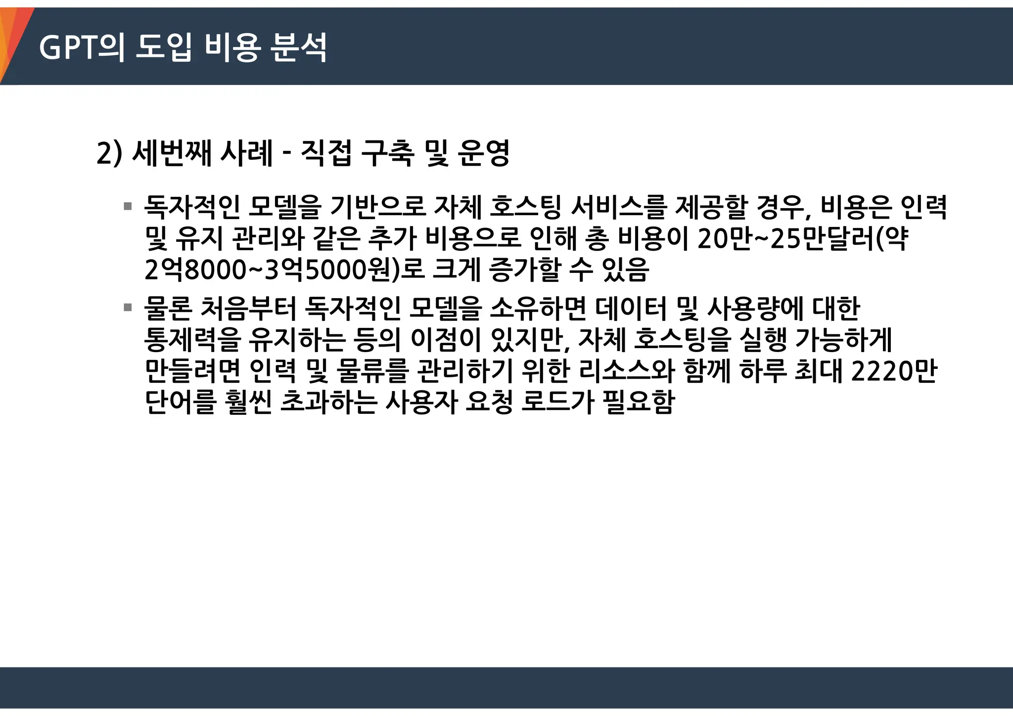 GPT의 도입 비용 분석
2) 세번째 사례 - 직접 구축 및 운영
 독자적인 모델을 기반으로 자체 호스팅 서비스를 제공할 경우, 비용은 인력
및 유지 관리와 같은 추가 비용으로 인해 총 비용이 20만~25만달러(약
2억8000~3억5000원)로 크게 증가할 수 있음
 물론 처음부터 독자적인 모델을 소유하면 데이터 및 사용량에 대한
통제력을 유지하는 등의 이점이 있지만, 자체 호스팅을 실행 가능하게
만들려면 인력 및 물류를 관리하기 위한 리소스와 함께 하루 최대 2220만
단어를 훨씬 초과하는 사용자 요청 로드가 필요함
 