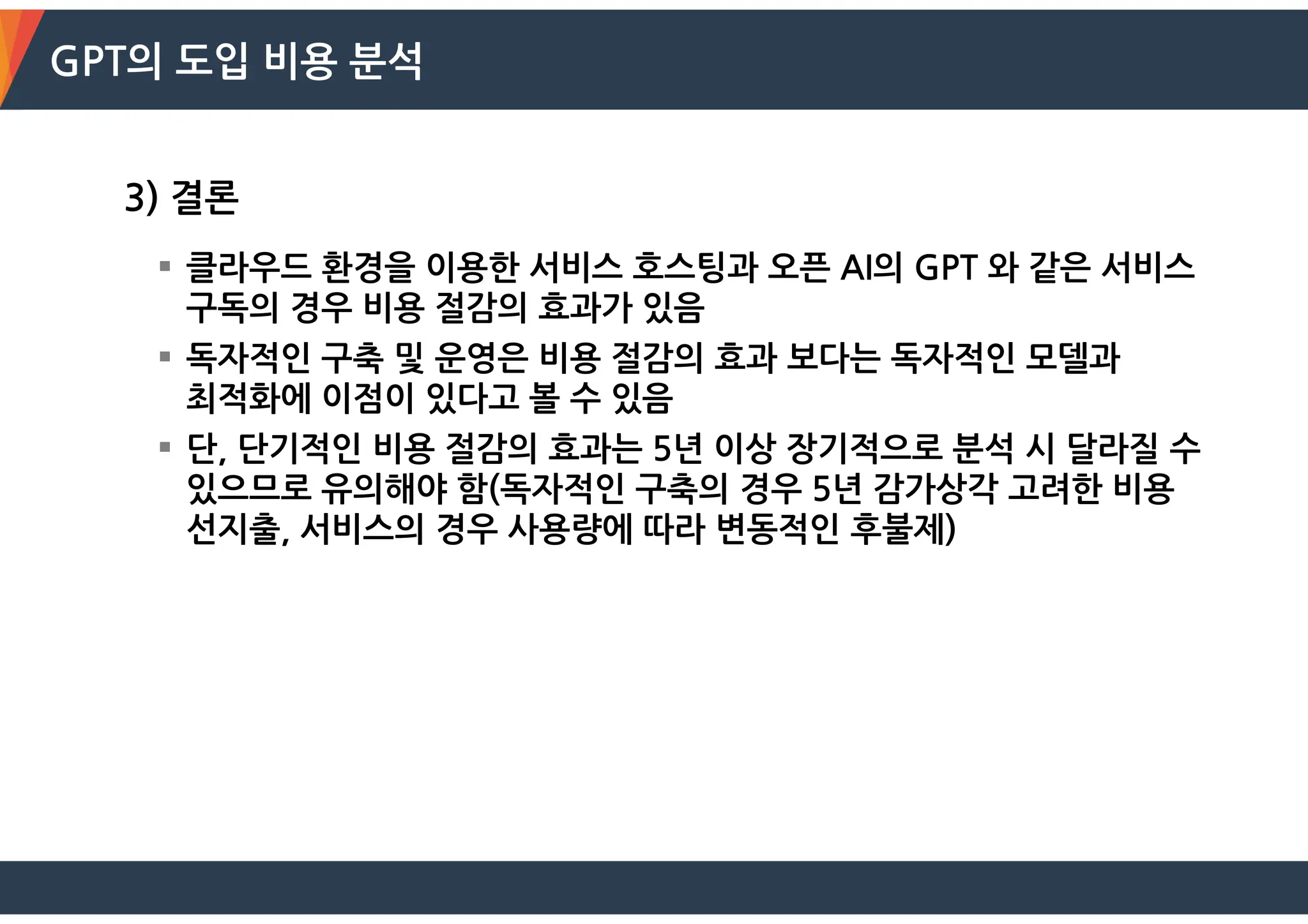 GPT의 도입 비용 분석
3) 결론
 클라우드 환경을 이용한 서비스 호스팅과 오픈 AI의 GPT 와 같은 서비스
구독의 경우 비용 절감의 효과가 있음
 독자적인 구축 및 운영은 비용 절감의 효과 보다는 독자적인 모델과
최적화에 이점이 있다고 볼 수 있음
 단, 단기적인 비용 절감의 효과는 5년 이상 장기적으로 분석 시 달라질 수
있으므로 유의해야 함(독자적인 구축의 경우 5년 감가상각 고려한 비용
선지출, 서비스의 경우 사용량에 따라 변동적인 후불제)
 