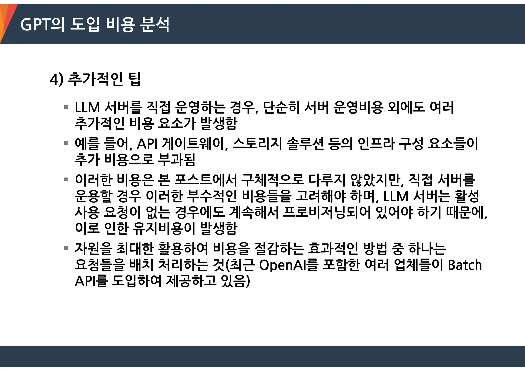 GPT의 도입 비용 분석
4) 추가적인 팁
 LLM 서버를 직접 운영하는 경우, 단순히 서버 운영비용 외에도 여러
추가적인 비용 요소가 발생함
 예를 들어, API 게이트웨이, 스토리지 솔루션 등의 인프라 구성 요소들이
추가 비용으로 부과됨
 이러한 비용은 본 포스트에서 구체적으로 다루지 않았지만, 직접 서버를
운용할 경우 이러한 부수적인 비용들을 고려해야 하며, LLM 서버는 활성
사용 요청이 없는 경우에도 계속해서 프로비저닝되어 있어야 하기 때문에,
이로 인한 유지비용이 발생함
 자원을 최대한 활용하여 비용을 절감하는 효과적인 방법 중 하나는
요청들을 배치 처리하는 것(최근 OpenAI를 포함한 여러 업체들이 Batch
API를 도입하여 제공하고 있음)
 