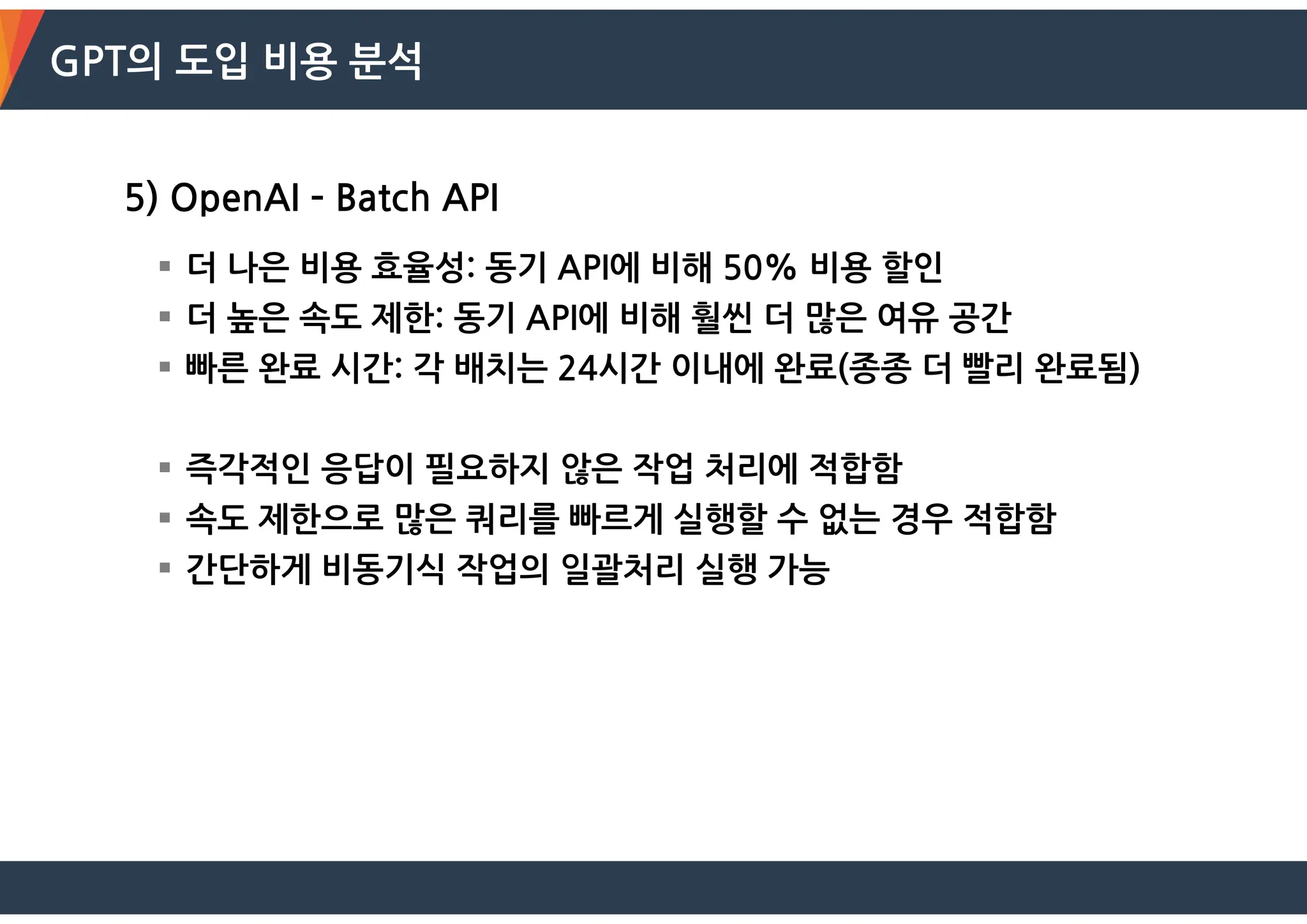 GPT의 도입 비용 분석
5) OpenAI – Batch API
 더 나은 비용 효율성: 동기 API에 비해 50% 비용 할인
 더 높은 속도 제한: 동기 API에 비해 훨씬 더 많은 여유 공간
 빠른 완료 시간: 각 배치는 24시간 이내에 완료(종종 더 빨리 완료됨)
 즉각적인 응답이 필요하지 않은 작업 처리에 적합함
 속도 제한으로 많은 쿼리를 빠르게 실행할 수 없는 경우 적합함
 간단하게 비동기식 작업의 일괄처리 실행 가능
 