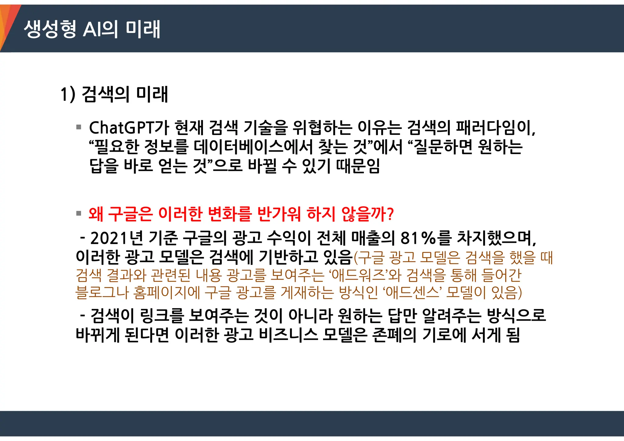 생성형 AI의 미래
1) 검색의 미래
 ChatGPT가 현재 검색 기술을 위협하는 이유는 검색의 패러다임이,
“필요한 정보를 데이터베이스에서 찾는 것”에서 “질문하면 원하는
답을 바로 얻는 것”으로 바뀔 수 있기 때문임
 왜 구글은 이러한 변화를 반가워 하지 않을까?
- 2021년 기준 구글의 광고 수익이 전체 매출의 81%를 차지했으며,
이러한 광고 모델은 검색에 기반하고 있음(구글 광고 모델은 검색을 했을 때
검색 결과와 관련된 내용 광고를 보여주는 ‘애드워즈’와 검색을 통해 들어간
블로그나 홈페이지에 구글 광고를 게재하는 방식인 ‘애드센스’ 모델이 있음)
- 검색이 링크를 보여주는 것이 아니라 원하는 답만 알려주는 방식으로
바뀌게 된다면 이러한 광고 비즈니스 모델은 존폐의 기로에 서게 됨
 