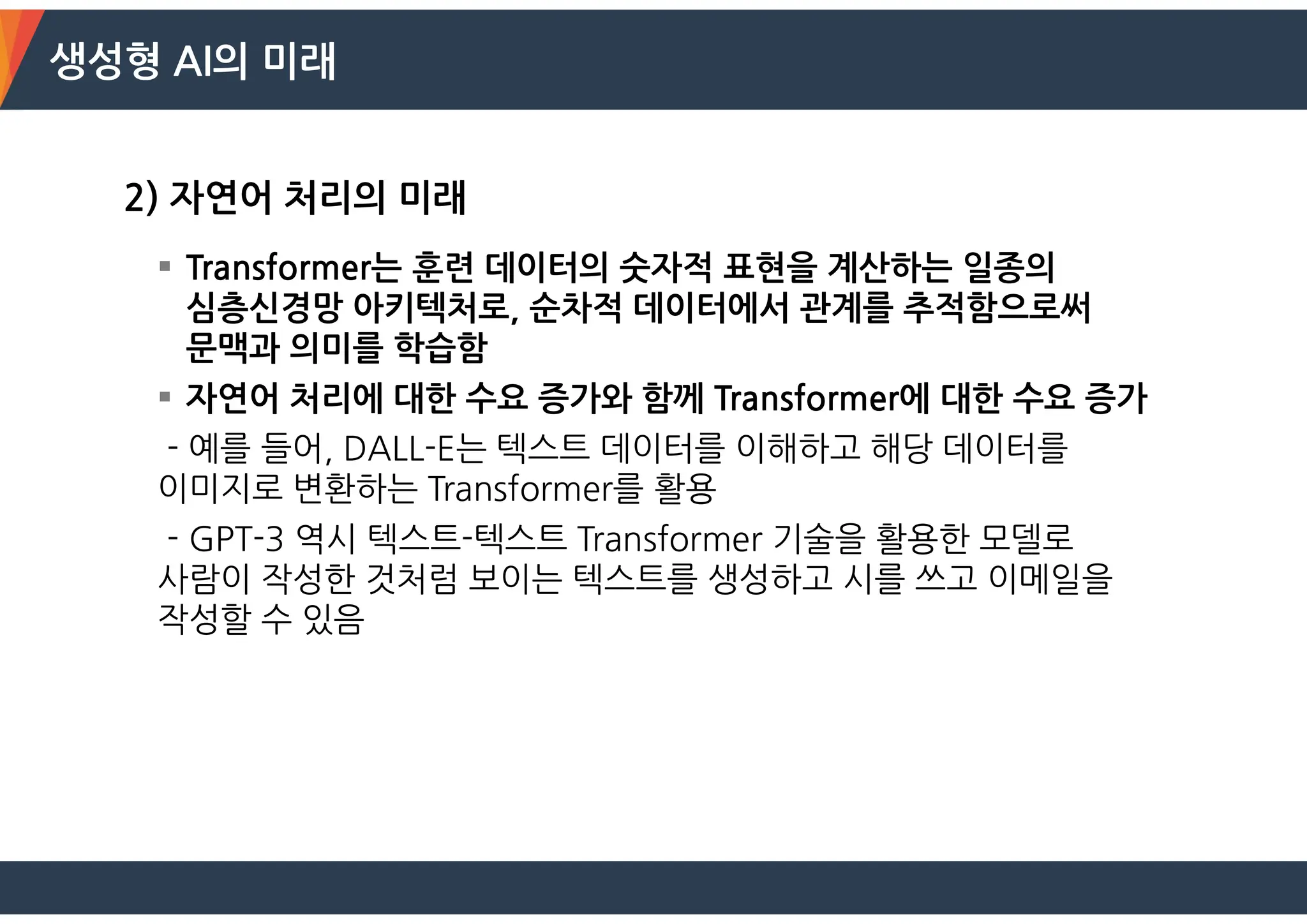 생성형 AI의 미래
2) 자연어 처리의 미래
 Transformer는 훈련 데이터의 숫자적 표현을 계산하는 일종의
심층신경망 아키텍처로, 순차적 데이터에서 관계를 추적함으로써
문맥과 의미를 학습함
 자연어 처리에 대한 수요 증가와 함께 Transformer에 대한 수요 증가
- 예를 들어, DALL-E는 텍스트 데이터를 이해하고 해당 데이터를
이미지로 변환하는 Transformer를 활용
- GPT-3 역시 텍스트-텍스트 Transformer 기술을 활용한 모델로
사람이 작성한 것처럼 보이는 텍스트를 생성하고 시를 쓰고 이메일을
작성할 수 있음
 
