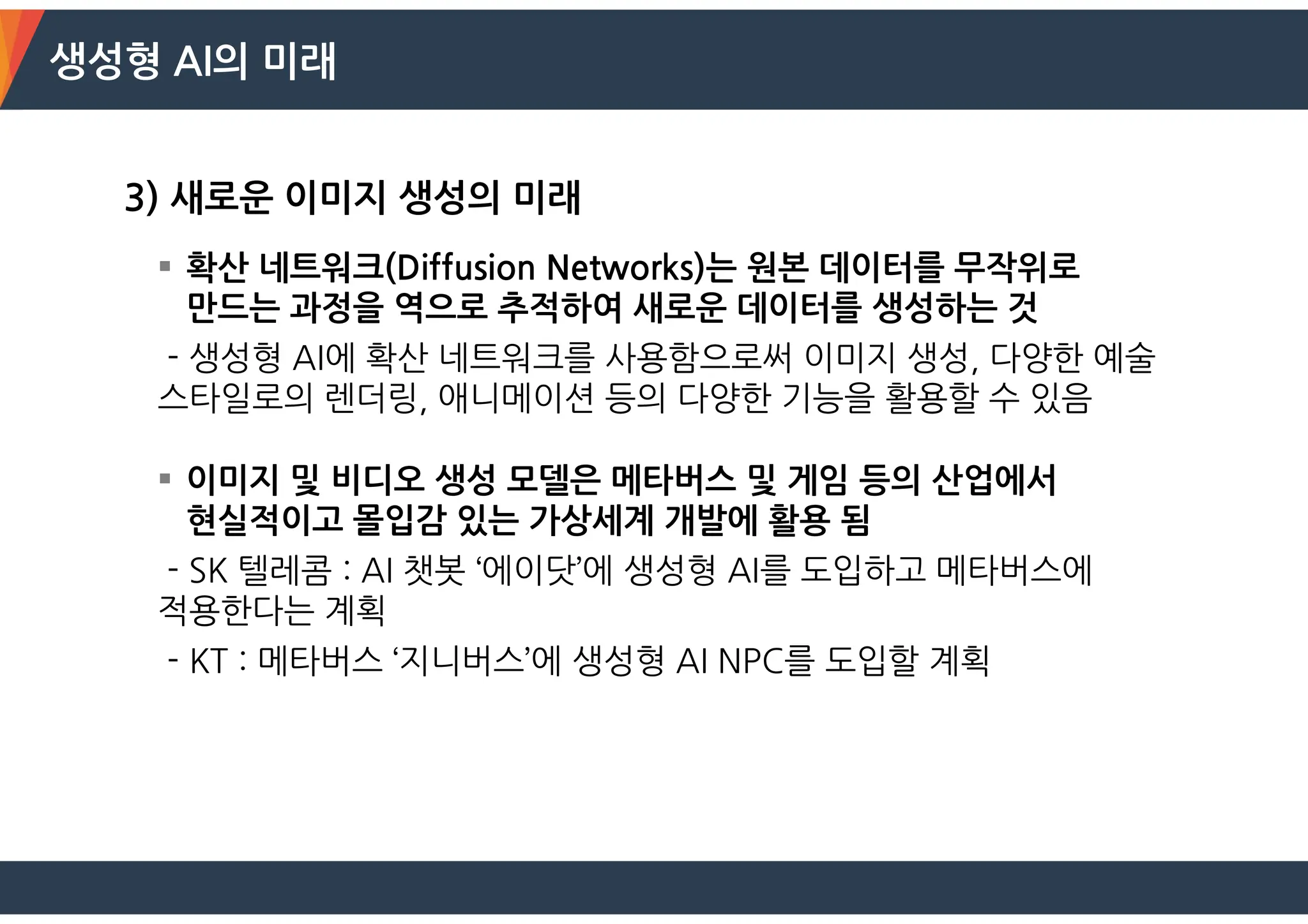 생성형 AI의 미래
3) 새로운 이미지 생성의 미래
 확산 네트워크(Diffusion Networks)는 원본 데이터를 무작위로
만드는 과정을 역으로 추적하여 새로운 데이터를 생성하는 것
- 생성형 AI에 확산 네트워크를 사용함으로써 이미지 생성, 다양한 예술
스타일로의 렌더링, 애니메이션 등의 다양한 기능을 활용할 수 있음
 이미지 및 비디오 생성 모델은 메타버스 및 게임 등의 산업에서
현실적이고 몰입감 있는 가상세계 개발에 활용 됨
- SK 텔레콤 : AI 챗봇 ‘에이닷’에 생성형 AI를 도입하고 메타버스에
적용한다는 계획
- KT : 메타버스 ‘지니버스’에 생성형 AI NPC를 도입할 계획
 