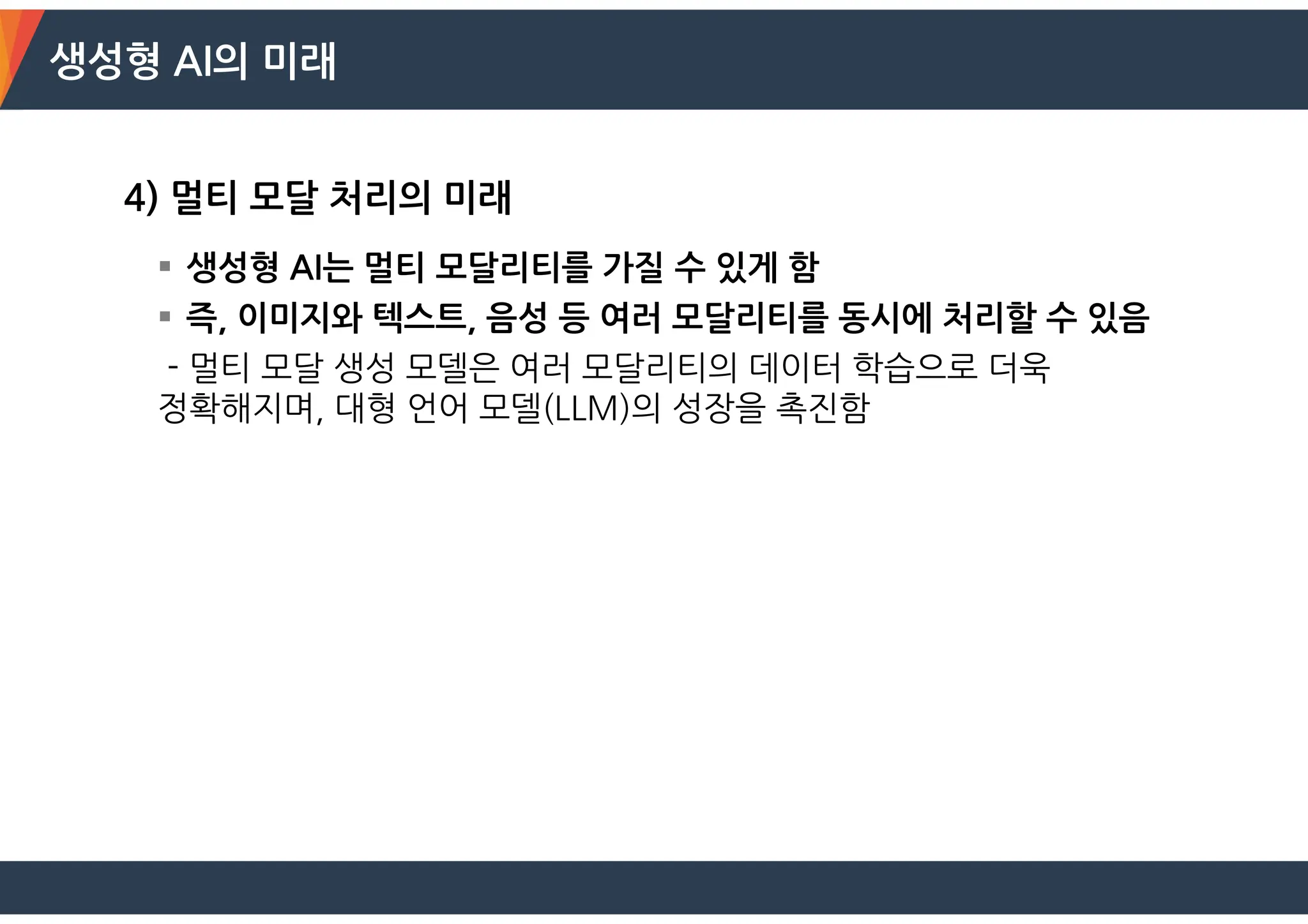 생성형 AI의 미래
4) 멀티 모달 처리의 미래
 생성형 AI는 멀티 모달리티를 가질 수 있게 함
 즉, 이미지와 텍스트, 음성 등 여러 모달리티를 동시에 처리할 수 있음
- 멀티 모달 생성 모델은 여러 모달리티의 데이터 학습으로 더욱
정확해지며, 대형 언어 모델(LLM)의 성장을 촉진함
 