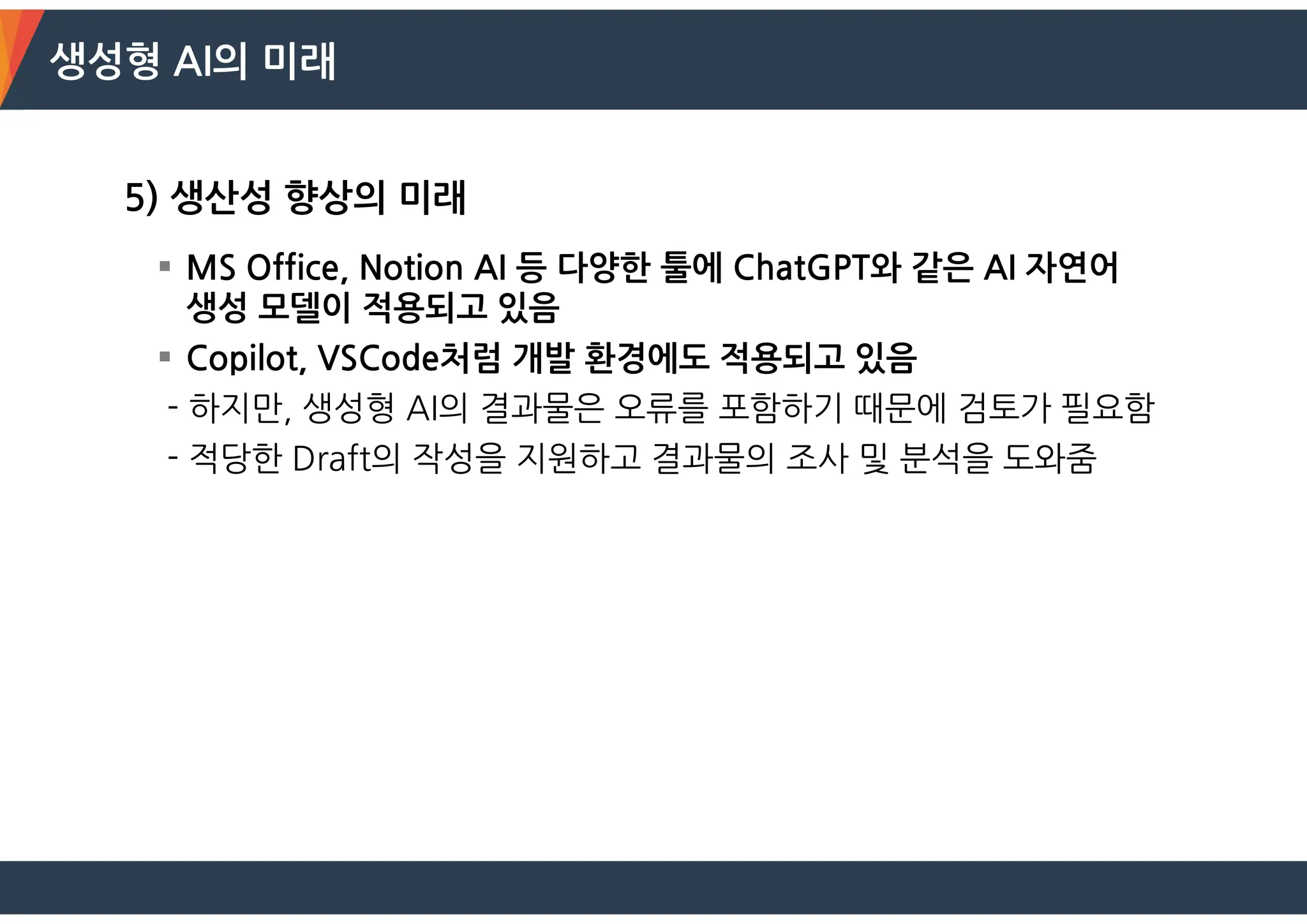 생성형 AI의 미래
5) 생산성 향상의 미래
 MS Office, Notion AI 등 다양한 툴에 ChatGPT와 같은 AI 자연어
생성 모델이 적용되고 있음
 Copilot, VSCode처럼 개발 환경에도 적용되고 있음
- 하지만, 생성형 AI의 결과물은 오류를 포함하기 때문에 검토가 필요함
- 적당한 Draft의 작성을 지원하고 결과물의 조사 및 분석을 도와줌
 