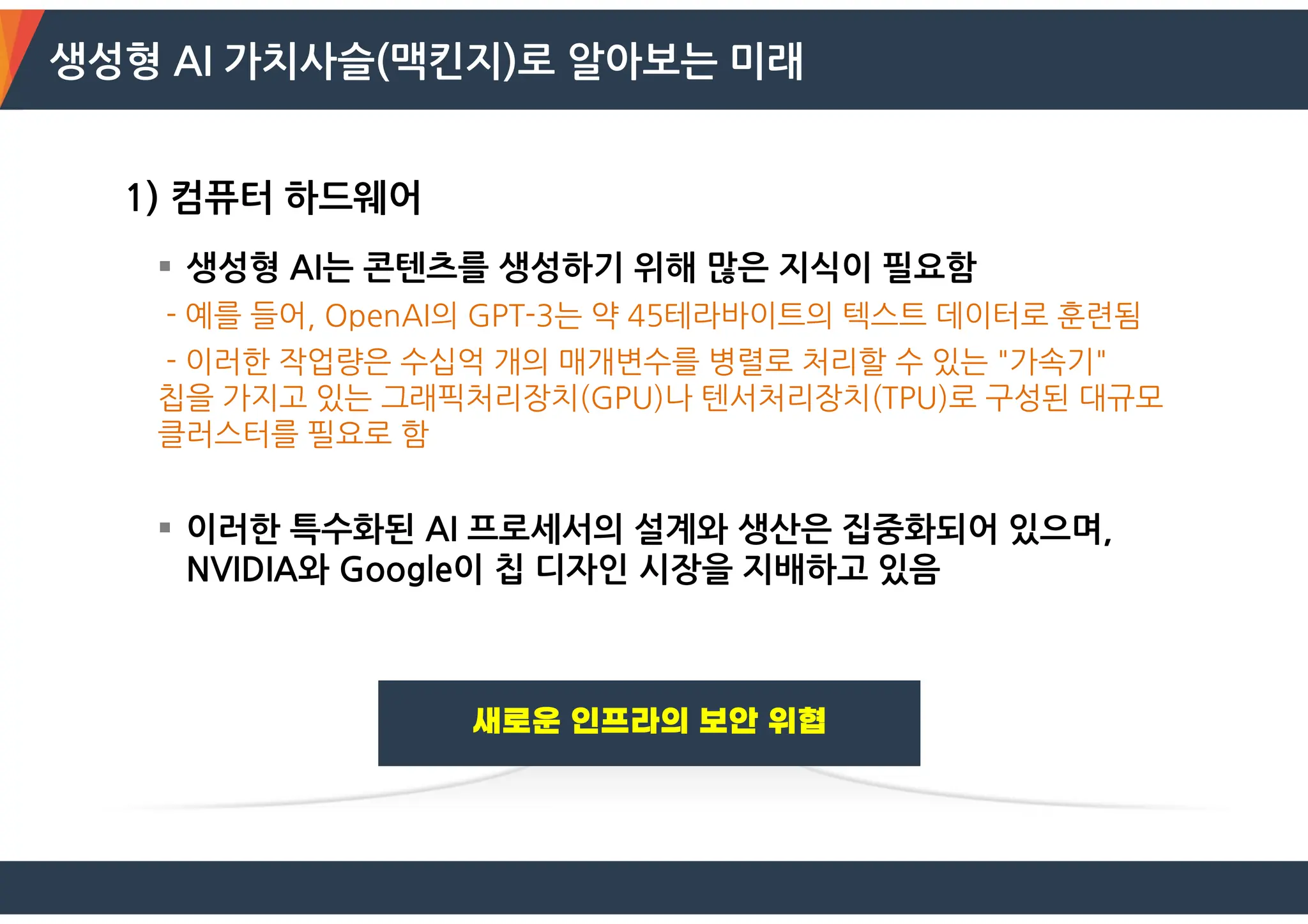 생성형 AI 가치사슬(맥킨지)로 알아보는 미래
1) 컴퓨터 하드웨어
 생성형 AI는 콘텐츠를 생성하기 위해 많은 지식이 필요함
- 예를 들어, OpenAI의 GPT-3는 약 45테라바이트의 텍스트 데이터로 훈련됨
- 이러한 작업량은 수십억 개의 매개변수를 병렬로 처리할 수 있는 "가속기"
칩을 가지고 있는 그래픽처리장치(GPU)나 텐서처리장치(TPU)로 구성된 대규모
클러스터를 필요로 함
 이러한 특수화된 AI 프로세서의 설계와 생산은 집중화되어 있으며,
NVIDIA와 Google이 칩 디자인 시장을 지배하고 있음
 