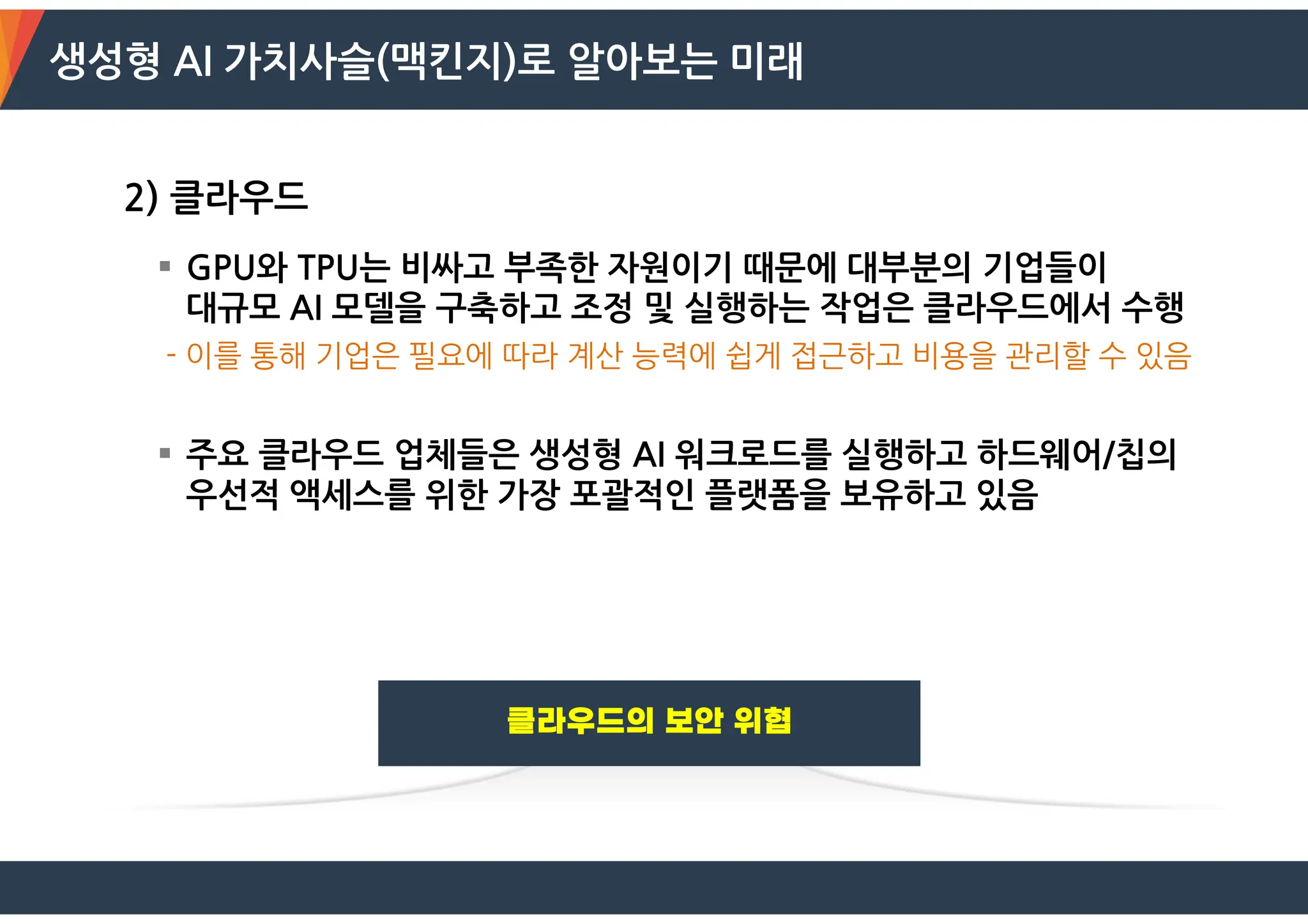 생성형 AI 가치사슬(맥킨지)로 알아보는 미래
2) 클라우드
 GPU와 TPU는 비싸고 부족한 자원이기 때문에 대부분의 기업들이
대규모 AI 모델을 구축하고 조정 및 실행하는 작업은 클라우드에서 수행
- 이를 통해 기업은 필요에 따라 계산 능력에 쉽게 접근하고 비용을 관리할 수 있음
 주요 클라우드 업체들은 생성형 AI 워크로드를 실행하고 하드웨어/칩의
우선적 액세스를 위한 가장 포괄적인 플랫폼을 보유하고 있음
 
