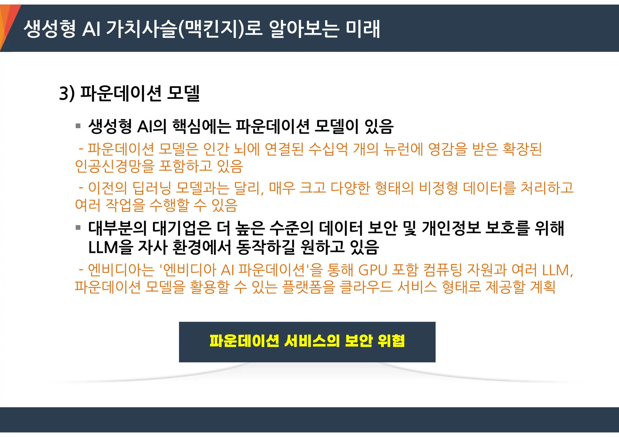 생성형 AI 가치사슬(맥킨지)로 알아보는 미래
3) 파운데이션 모델
 생성형 AI의 핵심에는 파운데이션 모델이 있음
- 파운데이션 모델은 인간 뇌에 연결된 수십억 개의 뉴런에 영감을 받은 확장된
인공신경망을 포함하고 있음
- 이전의 딥러닝 모델과는 달리, 매우 크고 다양한 형태의 비정형 데이터를 처리하고
여러 작업을 수행할 수 있음
 대부분의 대기업은 더 높은 수준의 데이터 보안 및 개인정보 보호를 위해
LLM을 자사 환경에서 동작하길 원하고 있음
- 엔비디아는 '엔비디아 AI 파운데이션'을 통해 GPU 포함 컴퓨팅 자원과 여러 LLM,
파운데이션 모델을 활용할 수 있는 플랫폼을 클라우드 서비스 형태로 제공할 계획
 