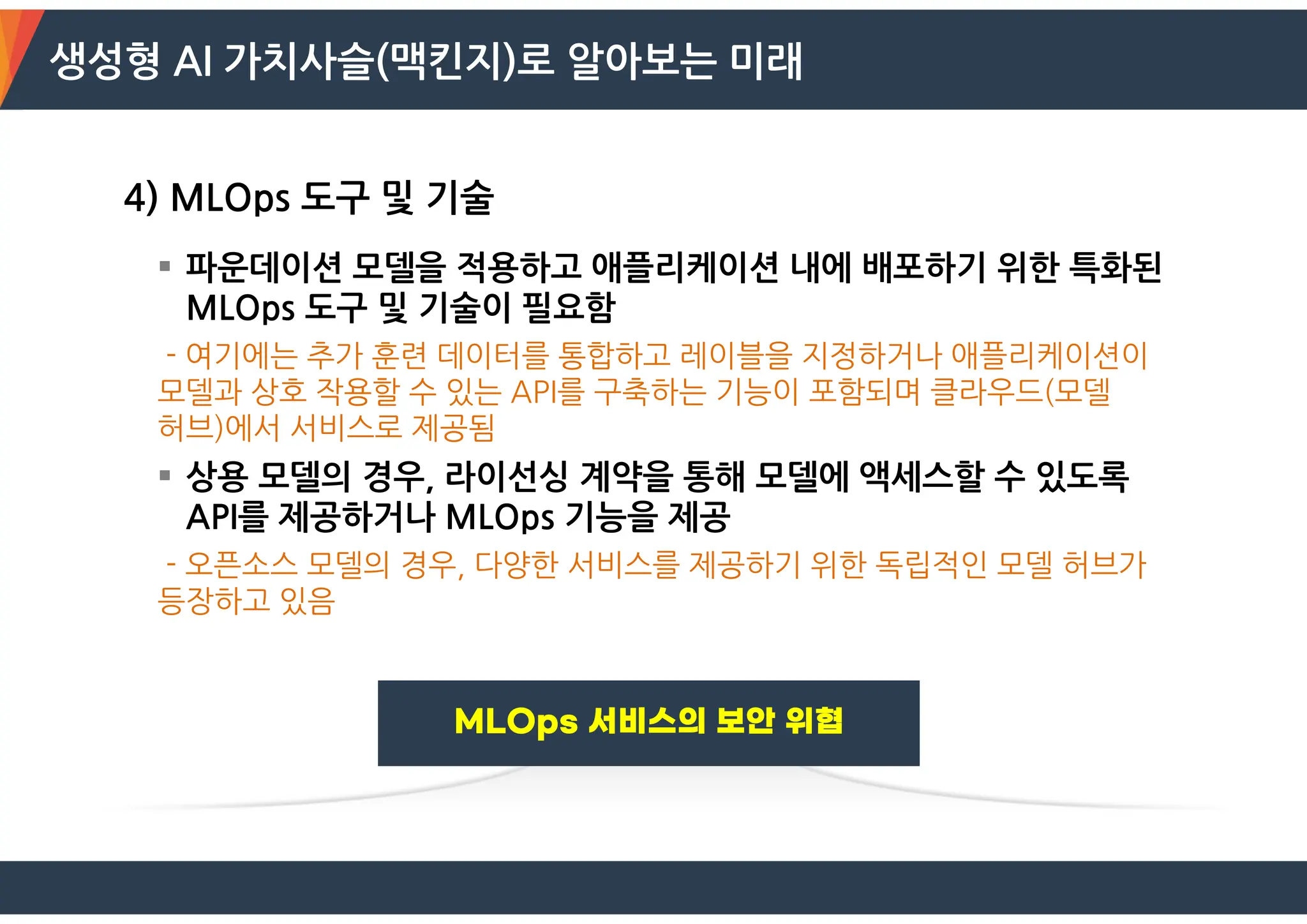 생성형 AI 가치사슬(맥킨지)로 알아보는 미래
4) MLOps 도구 및 기술
 파운데이션 모델을 적용하고 애플리케이션 내에 배포하기 위한 특화된
MLOps 도구 및 기술이 필요함
- 여기에는 추가 훈련 데이터를 통합하고 레이블을 지정하거나 애플리케이션이
모델과 상호 작용할 수 있는 API를 구축하는 기능이 포함되며 클라우드(모델
허브)에서 서비스로 제공됨
 상용 모델의 경우, 라이선싱 계약을 통해 모델에 액세스할 수 있도록
API를 제공하거나 MLOps 기능을 제공
- 오픈소스 모델의 경우, 다양한 서비스를 제공하기 위한 독립적인 모델 허브가
등장하고 있음
 