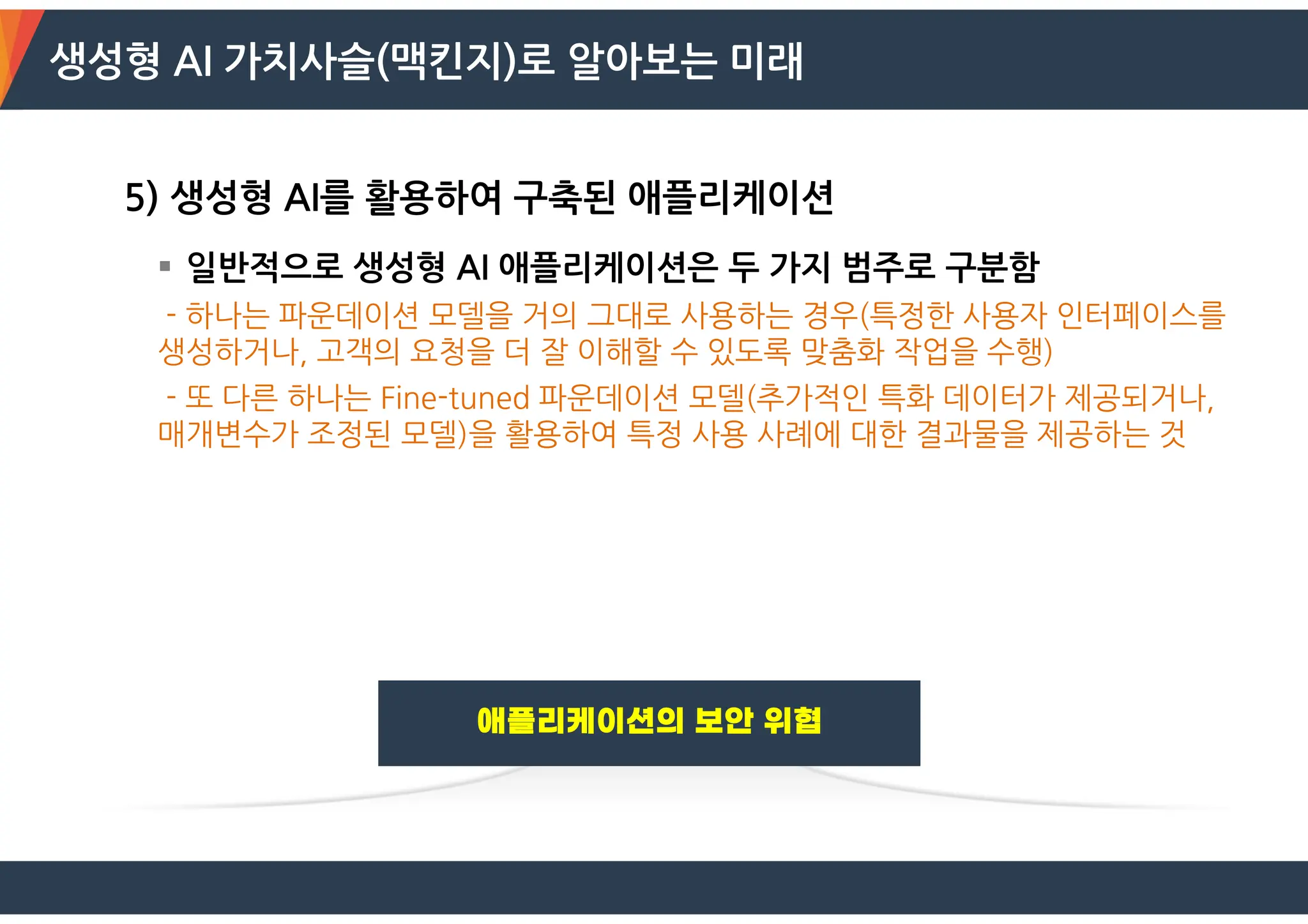 생성형 AI 가치사슬(맥킨지)로 알아보는 미래
5) 생성형 AI를 활용하여 구축된 애플리케이션
 일반적으로 생성형 AI 애플리케이션은 두 가지 범주로 구분함
- 하나는 파운데이션 모델을 거의 그대로 사용하는 경우(특정한 사용자 인터페이스를
생성하거나, 고객의 요청을 더 잘 이해할 수 있도록 맞춤화 작업을 수행)
- 또 다른 하나는 Fine-tuned 파운데이션 모델(추가적인 특화 데이터가 제공되거나,
매개변수가 조정된 모델)을 활용하여 특정 사용 사례에 대한 결과물을 제공하는 것
 