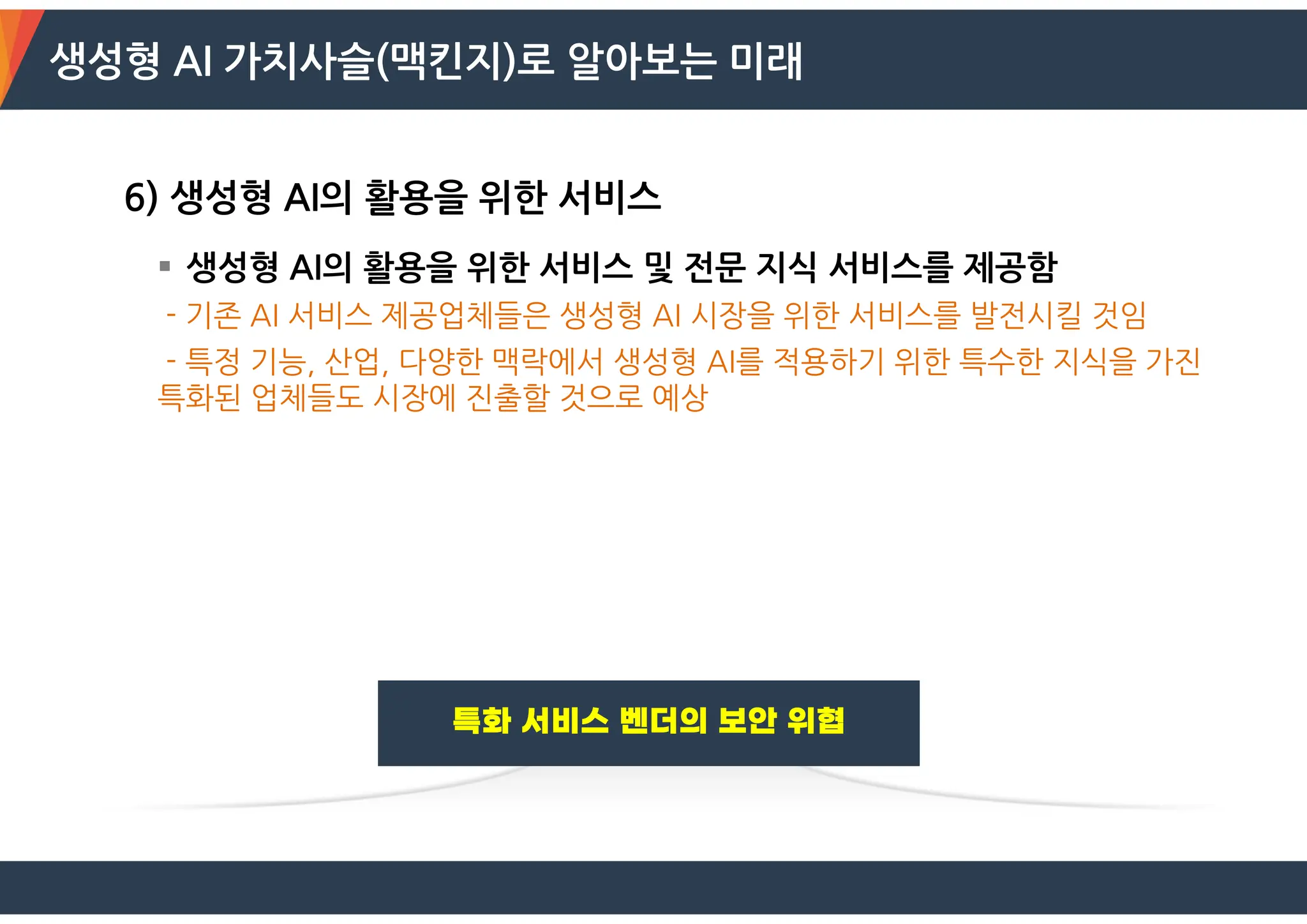 생성형 AI 가치사슬(맥킨지)로 알아보는 미래
6) 생성형 AI의 활용을 위한 서비스
 생성형 AI의 활용을 위한 서비스 및 전문 지식 서비스를 제공함
- 기존 AI 서비스 제공업체들은 생성형 AI 시장을 위한 서비스를 발전시킬 것임
- 특정 기능, 산업, 다양한 맥락에서 생성형 AI를 적용하기 위한 특수한 지식을 가진
특화된 업체들도 시장에 진출할 것으로 예상
 