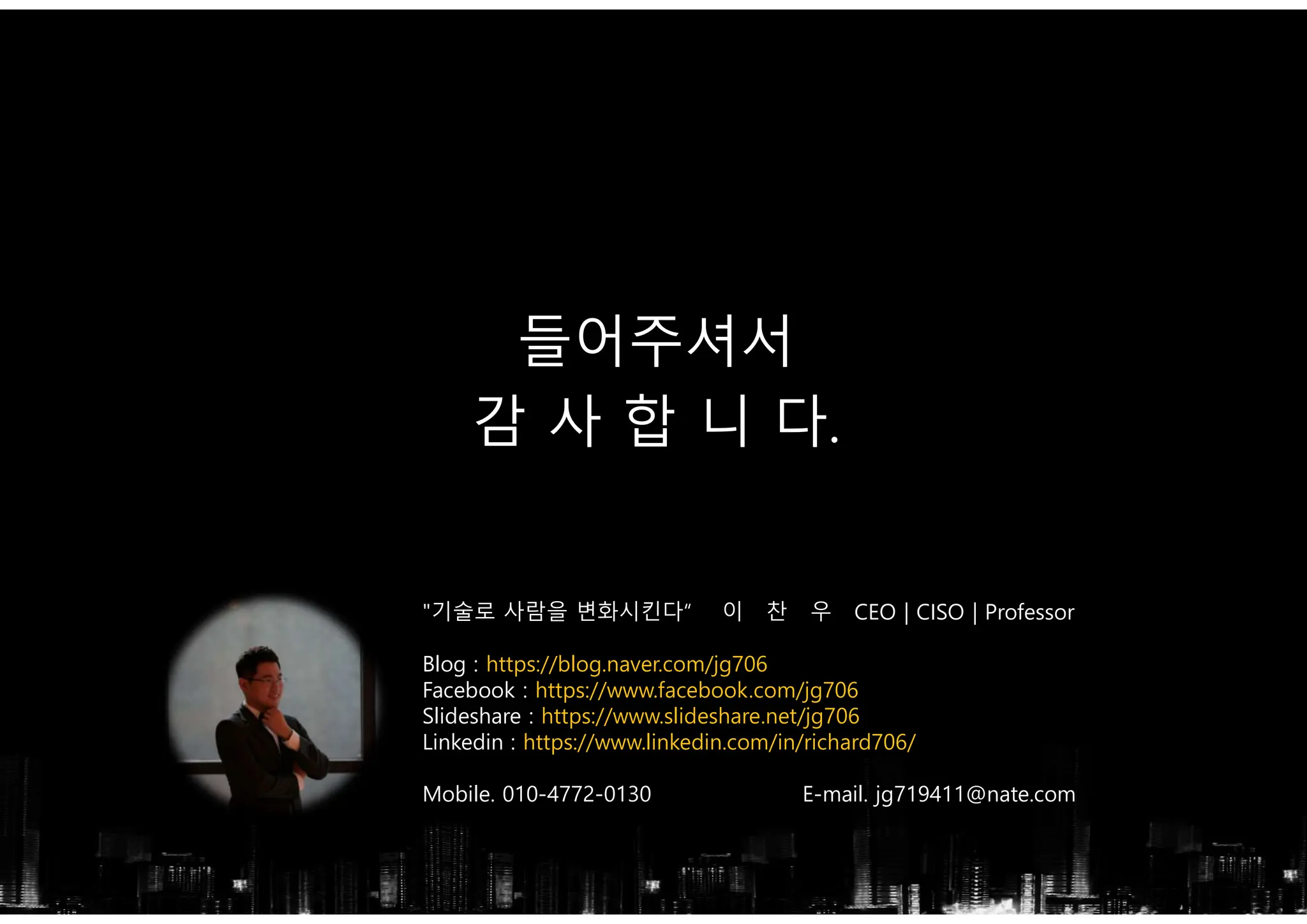 "기술로 사람을 변화시킨다“ 이 찬 우 CEO | CISO | Professor
Blog : https://blog.naver.com/jg706
Facebook : https://www.facebook.com/jg706
Slideshare : https://www.slideshare.net/jg706
Linkedin : https://www.linkedin.com/in/richard706/
Mobile. 010-4772-0130 E-mail. jg719411@nate.com
들어주셔서
감 사 합 니 다.
 