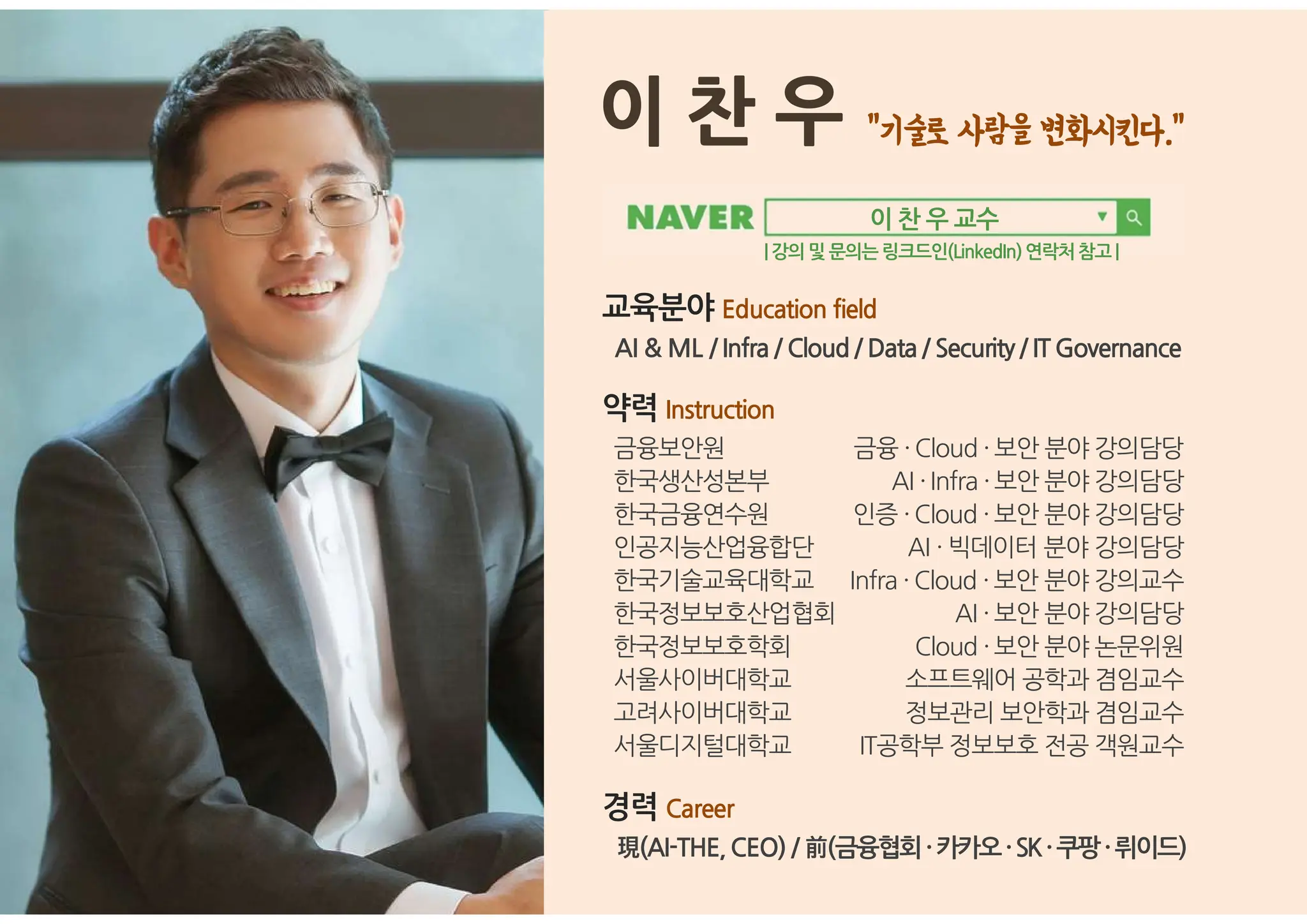 이 찬 우
교육분야 Education field
AI & ML / Infra / Cloud / Data / Security/ ITGovernance
약력 Instruction
금융보안원 금융 ·Cloud ·보안 분야 강의담당
한국생산성본부 AI ·Infra ·보안 분야 강의담당
한국금융연수원 인증 ·Cloud ·보안 분야 강의담당
인공지능산업융합단 AI · 빅데이터 분야 강의담당
한국기술교육대학교 Infra · Cloud ·보안 분야 강의교수
한국정보보호산업협회 AI ·보안 분야 강의담당
한국정보보호학회 Cloud ·보안 분야 논문위원
서울사이버대학교 소프트웨어 공학과 겸임교수
고려사이버대학교 .정보관리 보안학과 겸임교수
서울디지털대학교 IT공학부 정보보호 전공 객원교수
경력 Career
現(AI-THE,CEO) / 前(금융협회·카카오·SK·쿠팡·뤼이드)
이 찬 우 교수
| 강의및 문의는링크드인(LinkedIn)연락처참고 |
 