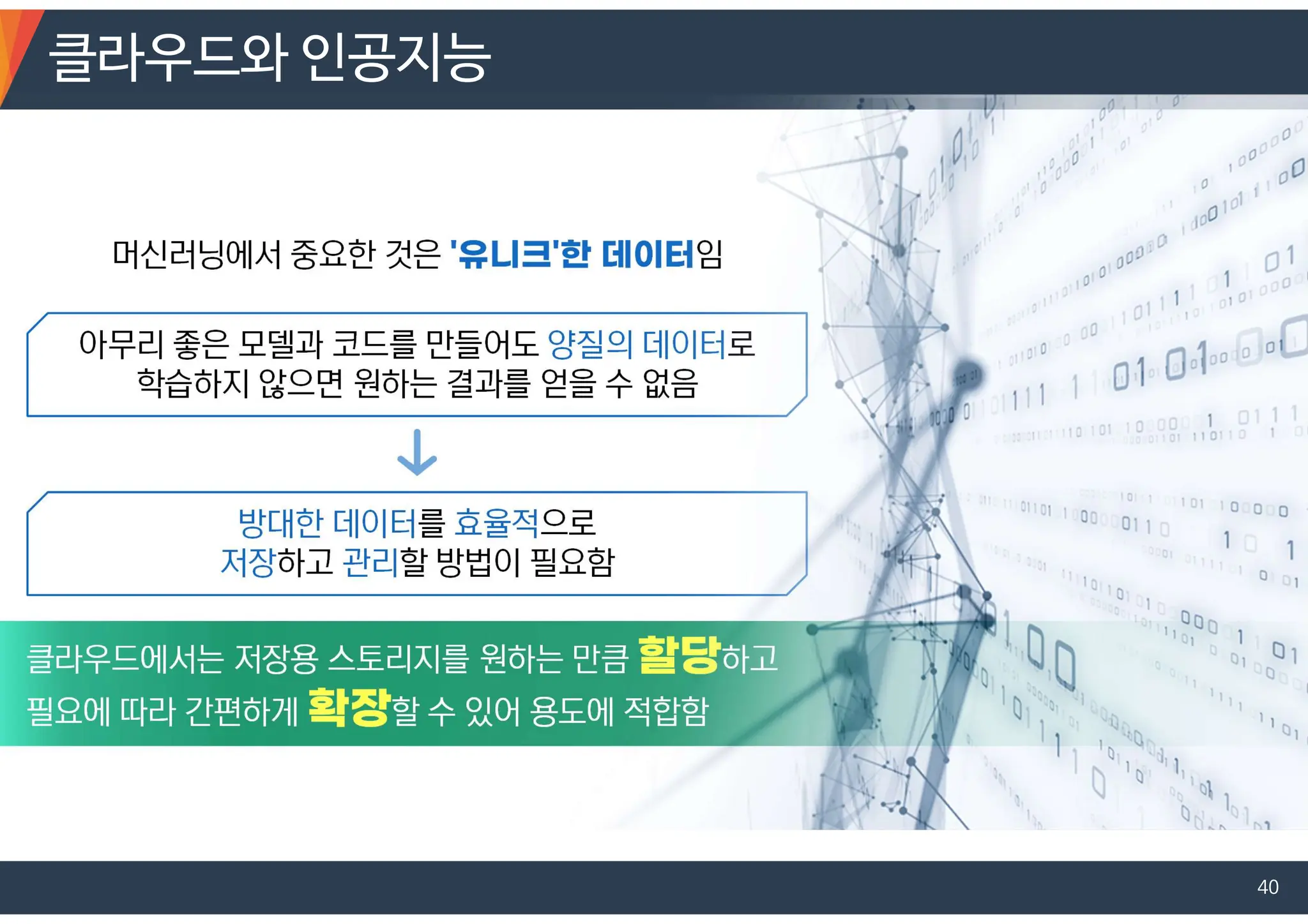 머신러닝에서 중요한 것은 임
아무리 좋은 모델과 코드를 만들어도 양질의 데이터로
학습하지 않으면 원하는 결과를 얻을 수 없음
방대한 데이터를 효율적으로
저장하고 관리할 방법이 필요함
클라우드에서는 저장용 스토리지를 원하는 만큼 하고
필요에 따라 간편하게 할 수 있어 용도에 적합함
클라우드와 인공지능
40
 