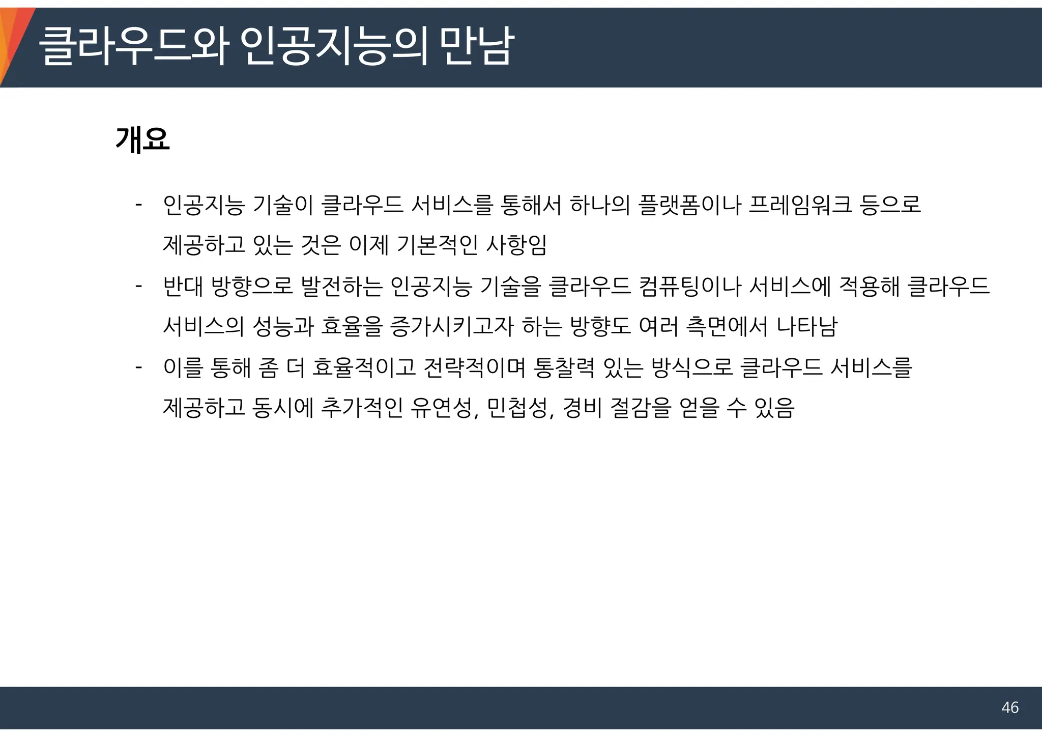 클라우드와 인공지능의 만남
46
- 인공지능 기술이 클라우드 서비스를 통해서 하나의 플랫폼이나 프레임워크 등으로
제공하고 있는 것은 이제 기본적인 사항임
- 반대 방향으로 발전하는 인공지능 기술을 클라우드 컴퓨팅이나 서비스에 적용해 클라우드
서비스의 성능과 효율을 증가시키고자 하는 방향도 여러 측면에서 나타남
- 이를 통해 좀 더 효율적이고 전략적이며 통찰력 있는 방식으로 클라우드 서비스를
제공하고 동시에 추가적인 유연성, 민첩성, 경비 절감을 얻을 수 있음
개요
 