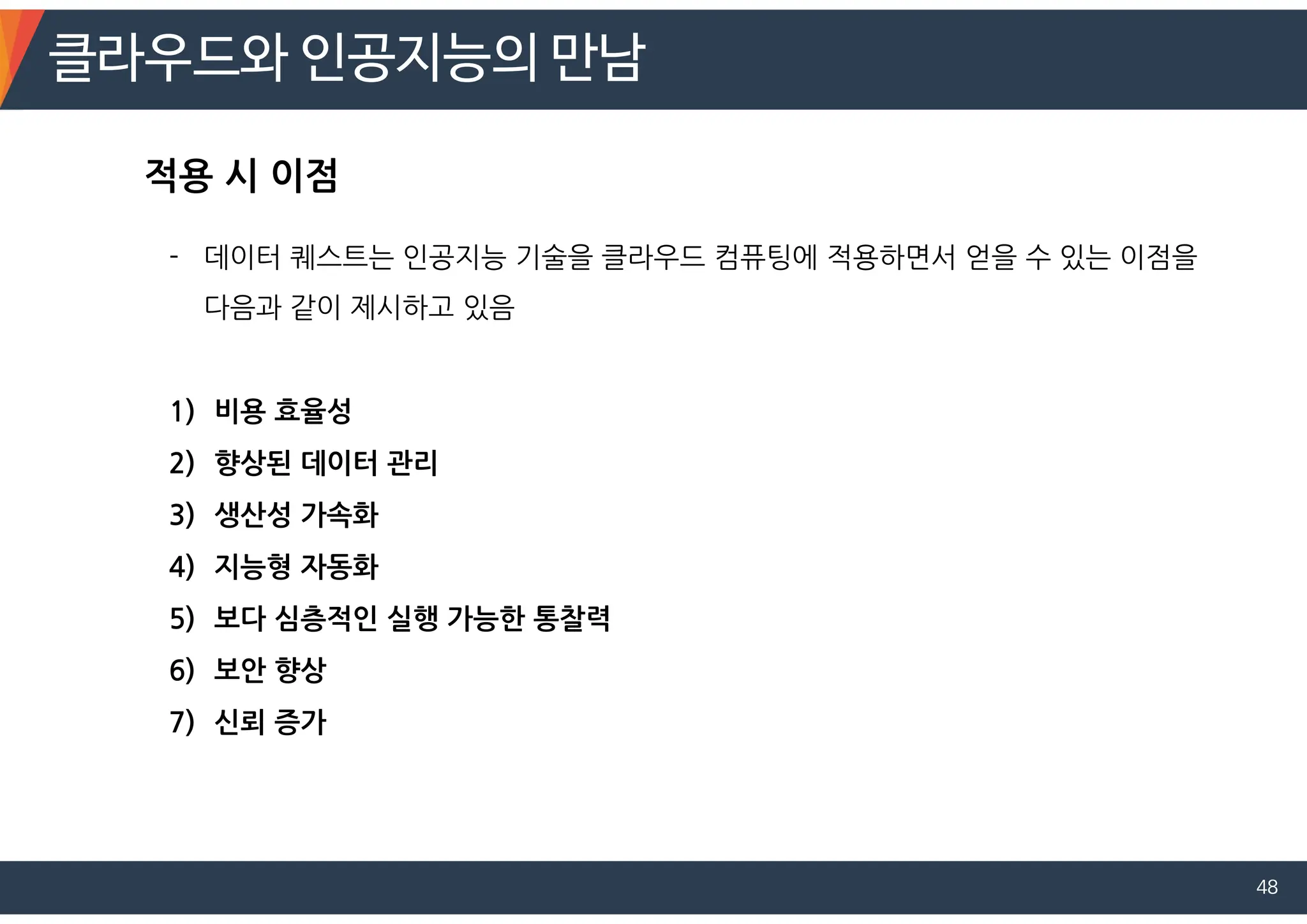 클라우드와 인공지능의 만남
48
- 데이터 퀘스트는 인공지능 기술을 클라우드 컴퓨팅에 적용하면서 얻을 수 있는 이점을
다음과 같이 제시하고 있음
1) 비용 효율성
2) 향상된 데이터 관리
3) 생산성 가속화
4) 지능형 자동화
5) 보다 심층적인 실행 가능한 통찰력
6) 보안 향상
7) 신뢰 증가
적용 시 이점
 