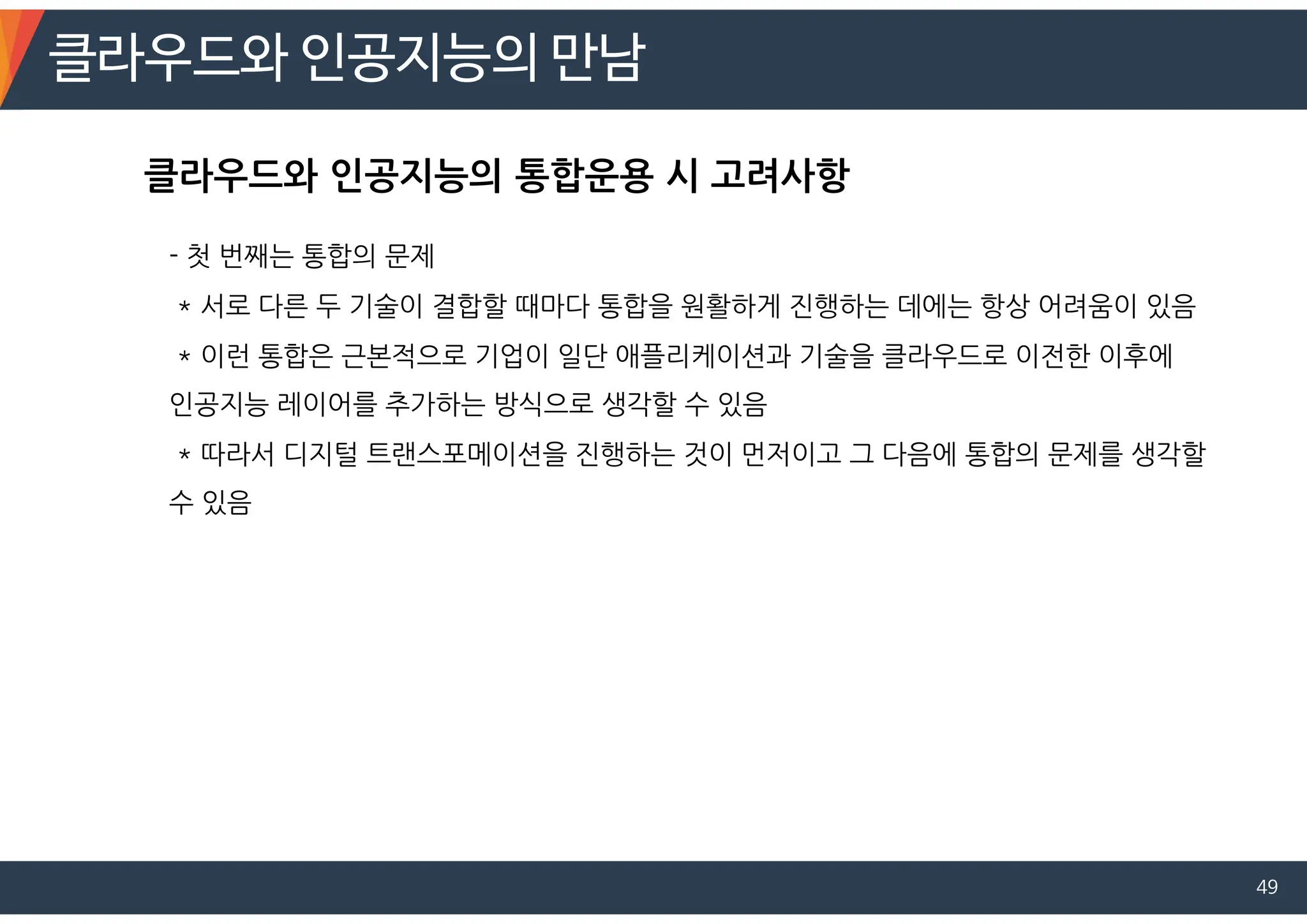 클라우드와 인공지능의 만남
49
- 첫 번째는 통합의 문제
* 서로 다른 두 기술이 결합할 때마다 통합을 원활하게 진행하는 데에는 항상 어려움이 있음
* 이런 통합은 근본적으로 기업이 일단 애플리케이션과 기술을 클라우드로 이전한 이후에
인공지능 레이어를 추가하는 방식으로 생각할 수 있음
* 따라서 디지털 트랜스포메이션을 진행하는 것이 먼저이고 그 다음에 통합의 문제를 생각할
수 있음
클라우드와 인공지능의 통합운용 시 고려사항
 
