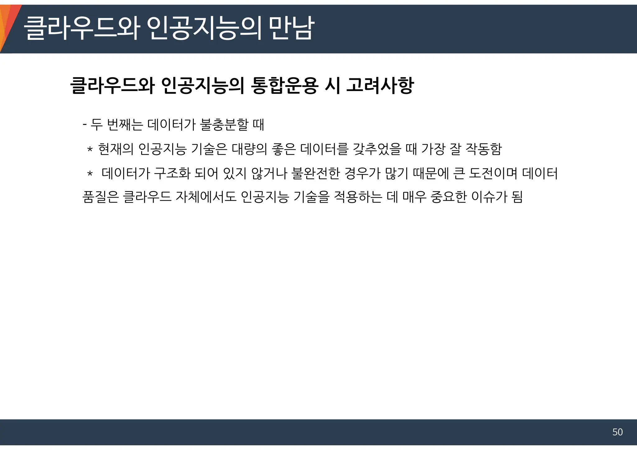 클라우드와 인공지능의 만남
50
- 두 번째는 데이터가 불충분할 때
* 현재의 인공지능 기술은 대량의 좋은 데이터를 갖추었을 때 가장 잘 작동함
* 데이터가 구조화 되어 있지 않거나 불완전한 경우가 많기 때문에 큰 도전이며 데이터
품질은 클라우드 자체에서도 인공지능 기술을 적용하는 데 매우 중요한 이슈가 됨
클라우드와 인공지능의 통합운용 시 고려사항
 