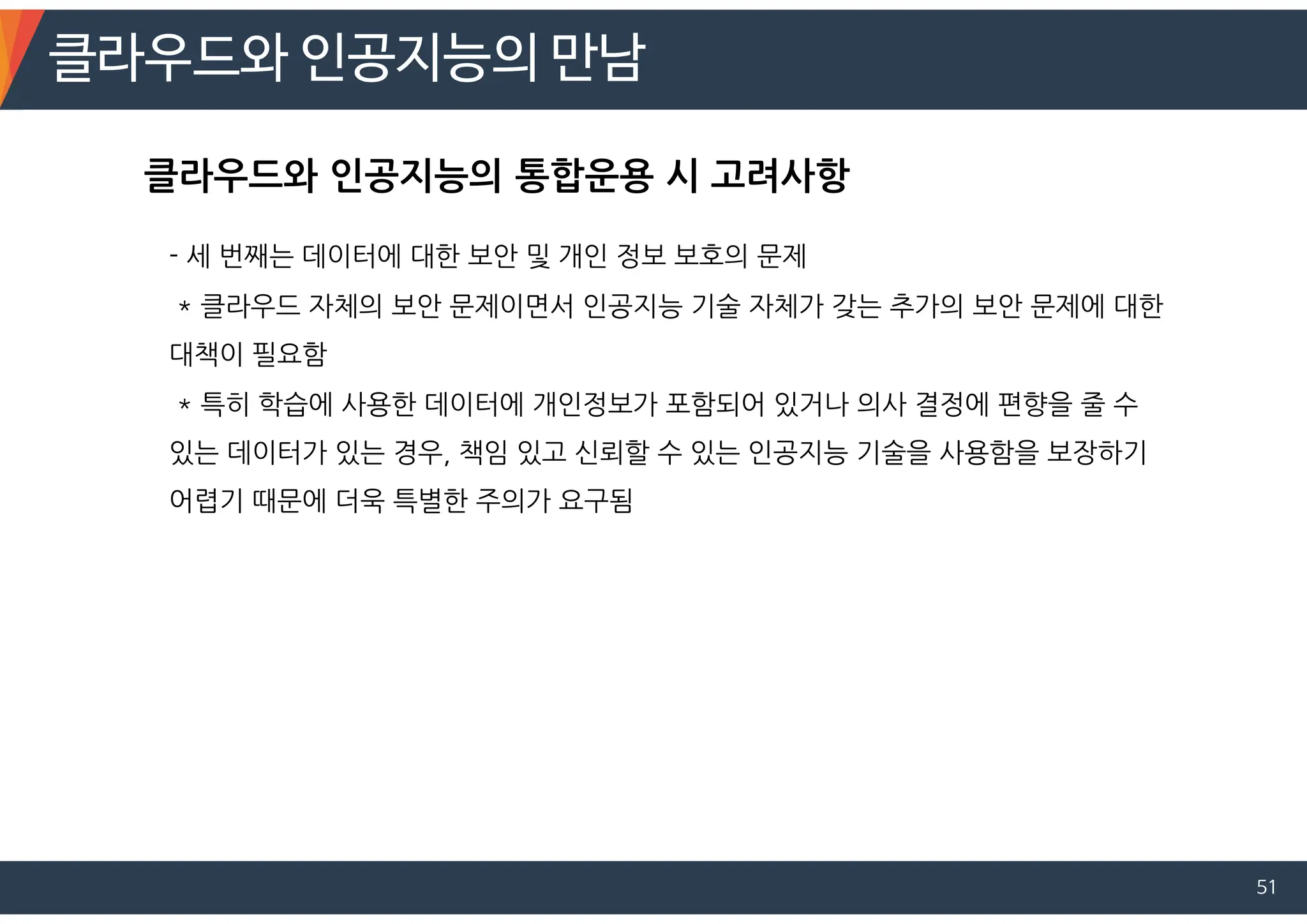 클라우드와 인공지능의 만남
51
- 세 번째는 데이터에 대한 보안 및 개인 정보 보호의 문제
* 클라우드 자체의 보안 문제이면서 인공지능 기술 자체가 갖는 추가의 보안 문제에 대한
대책이 필요함
* 특히 학습에 사용한 데이터에 개인정보가 포함되어 있거나 의사 결정에 편향을 줄 수
있는 데이터가 있는 경우, 책임 있고 신뢰할 수 있는 인공지능 기술을 사용함을 보장하기
어렵기 때문에 더욱 특별한 주의가 요구됨
클라우드와 인공지능의 통합운용 시 고려사항
 