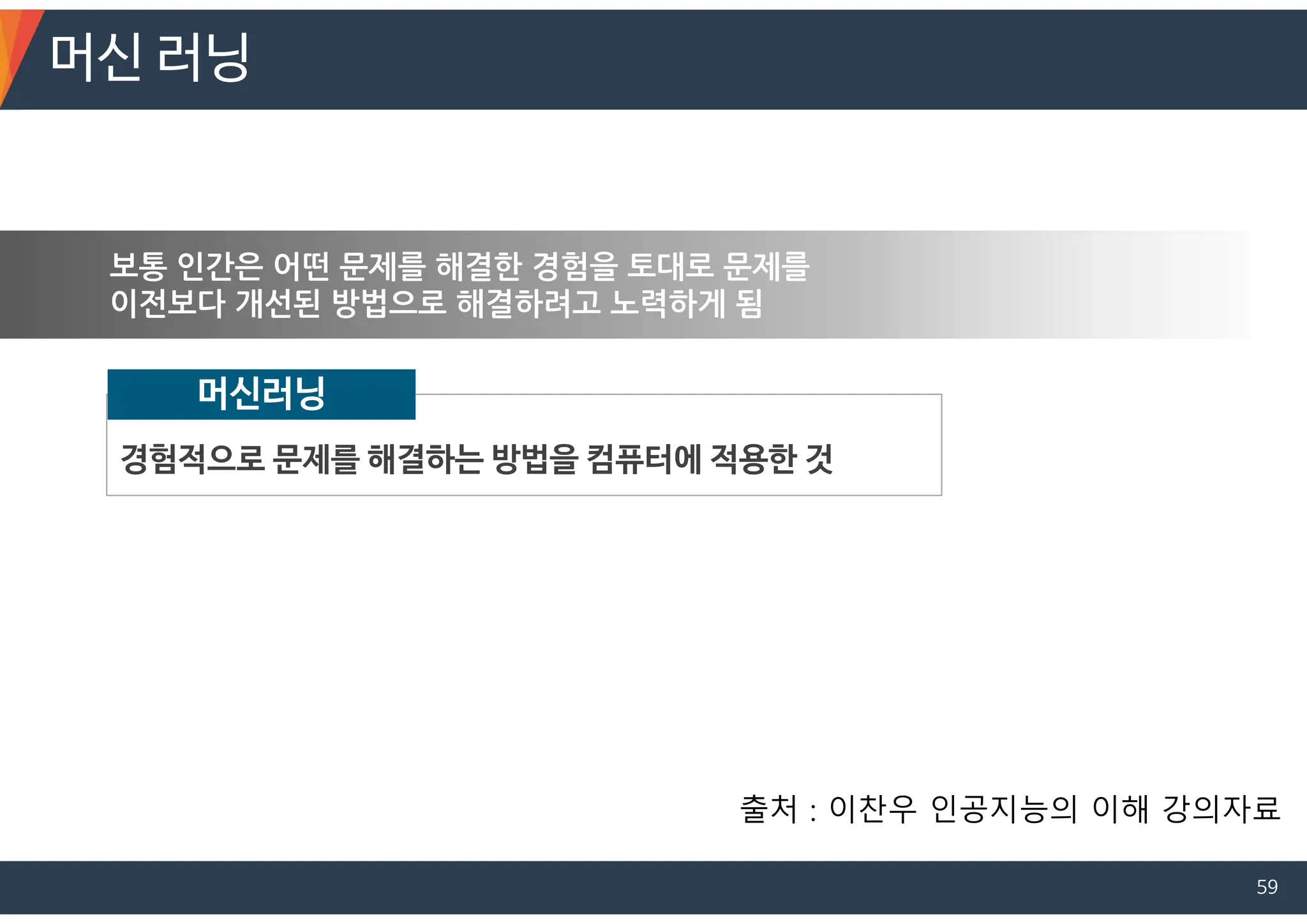 보통 인간은 어떤 문제를 해결한 경험을 토대로 문제를
이전보다 개선된 방법으로 해결하려고 노력하게 됨
경험적으로 문제를 해결하는 방법을 컴퓨터에 적용한 것
머신러닝
머신 러닝
출처 : 이찬우 인공지능의 이해 강의자료
59
 