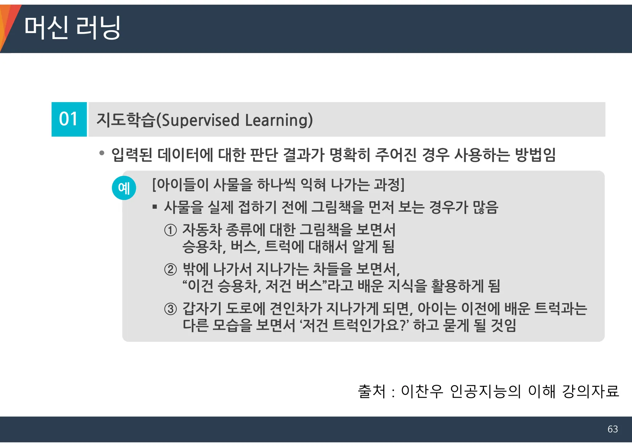 01 지도학습(Supervised Learning)
• 입력된 데이터에 대한 판단 결과가 명확히 주어진 경우 사용하는 방법임
[아이들이 사물을 하나씩 익혀 나가는 과정]
 사물을 실제 접하기 전에 그림책을 먼저 보는 경우가 많음
① 자동차 종류에 대한 그림책을 보면서
승용차, 버스, 트럭에 대해서 알게 됨
② 밖에 나가서 지나가는 차들을 보면서,
“이건 승용차, 저건 버스”라고 배운 지식을 활용하게 됨
③ 갑자기 도로에 견인차가 지나가게 되면, 아이는 이전에 배운 트럭과는
다른 모습을 보면서 ‘저건 트럭인가요?’ 하고 묻게 될 것임
예
머신 러닝
출처 : 이찬우 인공지능의 이해 강의자료
63
 