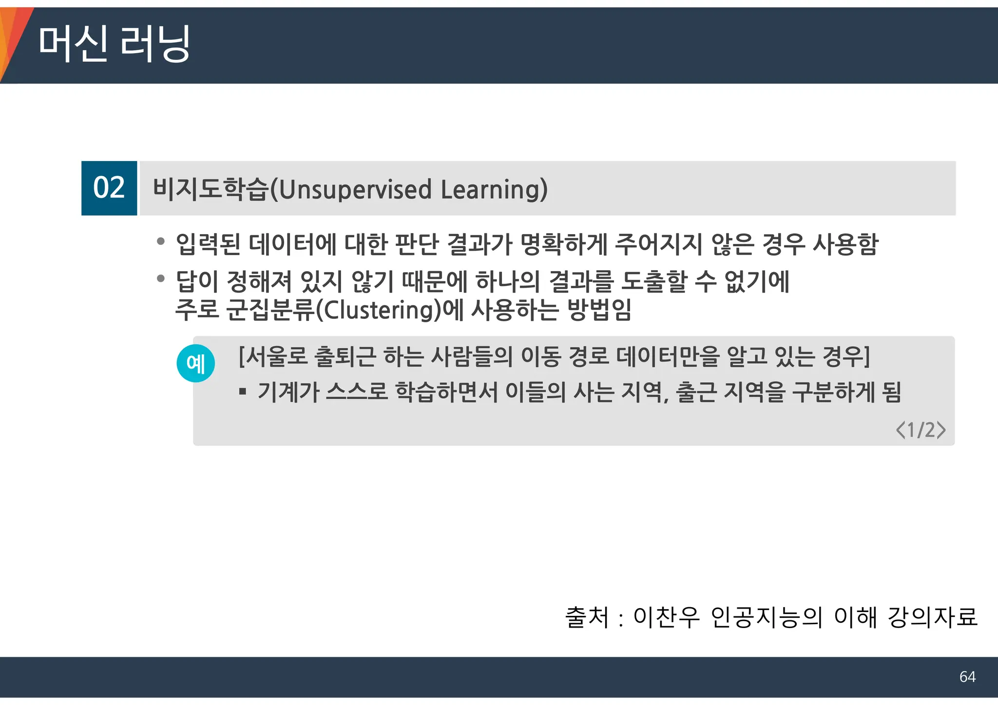 02 비지도학습(Unsupervised Learning)
• 입력된 데이터에 대한 판단 결과가 명확하게 주어지지 않은 경우 사용함
• 답이 정해져 있지 않기 때문에 하나의 결과를 도출할 수 없기에
주로 군집분류(Clustering)에 사용하는 방법임
[서울로 출퇴근 하는 사람들의 이동 경로 데이터만을 알고 있는 경우]
 기계가 스스로 학습하면서 이들의 사는 지역, 출근 지역을 구분하게 됨
예
<1/2>
머신 러닝
출처 : 이찬우 인공지능의 이해 강의자료
64
 