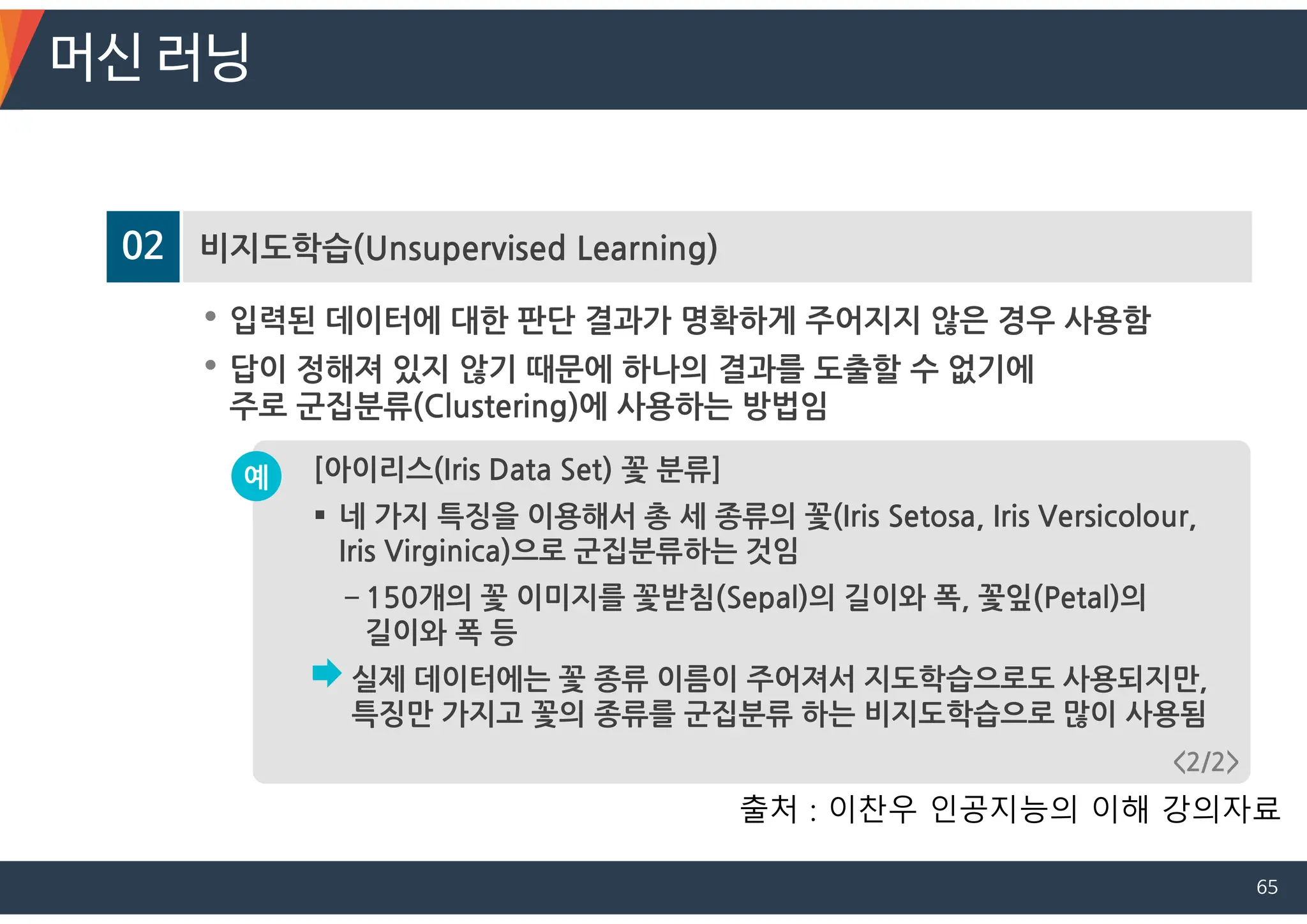 02 비지도학습(Unsupervised Learning)
• 입력된 데이터에 대한 판단 결과가 명확하게 주어지지 않은 경우 사용함
• 답이 정해져 있지 않기 때문에 하나의 결과를 도출할 수 없기에
주로 군집분류(Clustering)에 사용하는 방법임
[아이리스(Iris Data Set) 꽃 분류]
 네 가지 특징을 이용해서 총 세 종류의 꽃(Iris Setosa, Iris Versicolour,
Iris Virginica)으로 군집분류하는 것임
－150개의 꽃 이미지를 꽃받침(Sepal)의 길이와 폭, 꽃잎(Petal)의
길이와 폭 등
실제 데이터에는 꽃 종류 이름이 주어져서 지도학습으로도 사용되지만,
특징만 가지고 꽃의 종류를 군집분류 하는 비지도학습으로 많이 사용됨
예
<2/2>
머신 러닝
출처 : 이찬우 인공지능의 이해 강의자료
65
 