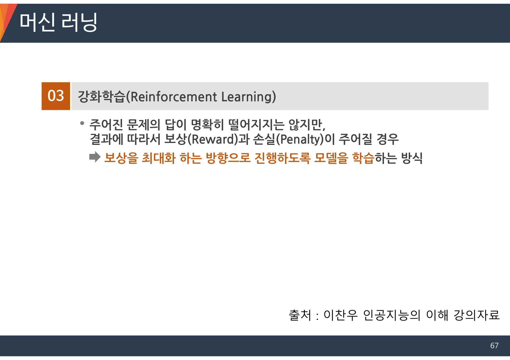 03 강화학습(Reinforcement Learning)
• 주어진 문제의 답이 명확히 떨어지지는 않지만,
결과에 따라서 보상(Reward)과 손실(Penalty)이 주어질 경우
보상을 최대화 하는 방향으로 진행하도록 모델을 학습하는 방식
머신 러닝
출처 : 이찬우 인공지능의 이해 강의자료
67
 
