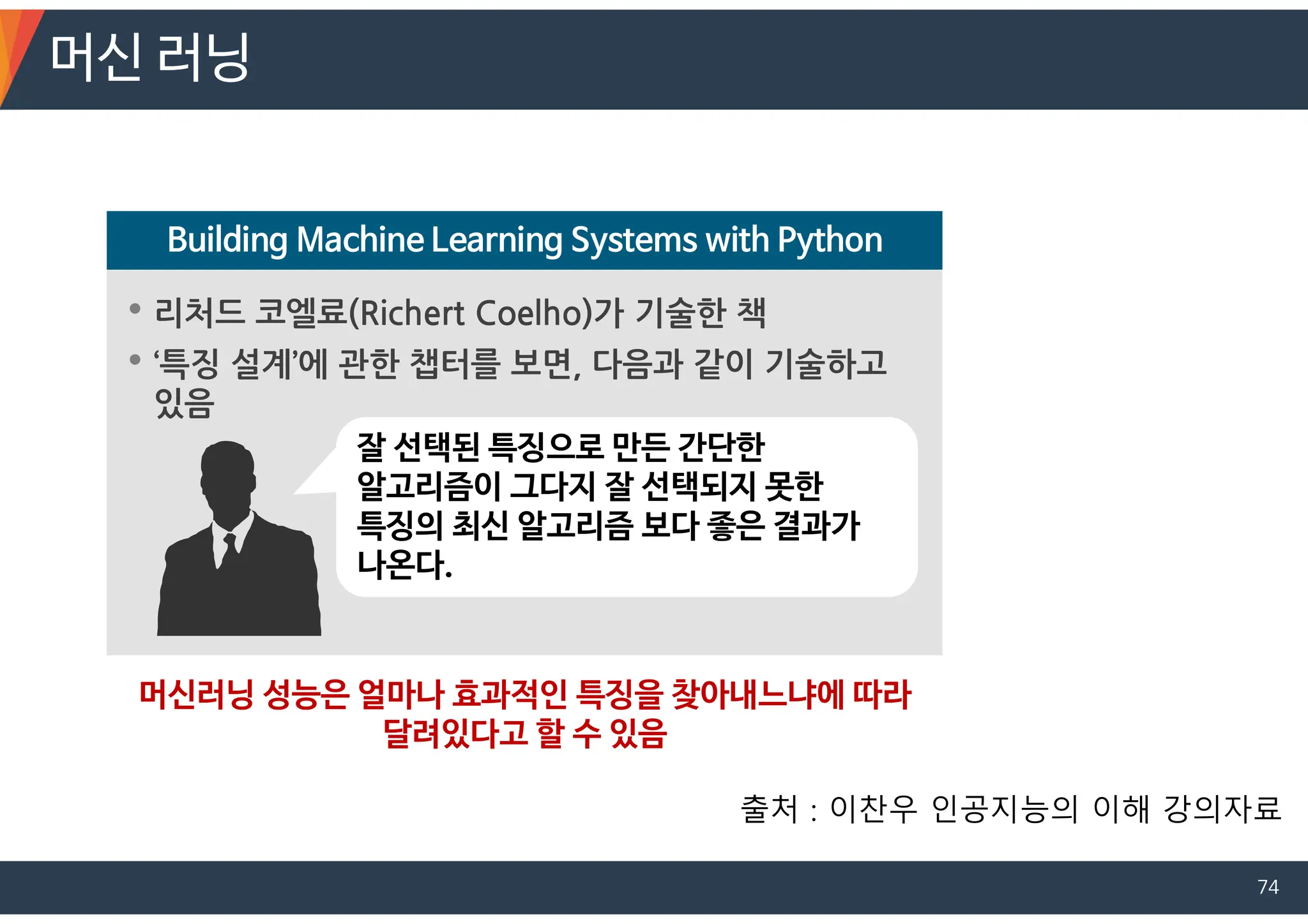 • 리처드 코엘료(Richert Coelho)가 기술한 책
• ‘특징 설계’에 관한 챕터를 보면, 다음과 같이 기술하고
있음
Building Machine Learning Systems with Python
잘 선택된 특징으로 만든 간단한
알고리즘이 그다지 잘 선택되지 못한
특징의 최신 알고리즘 보다 좋은 결과가
나온다.
머신러닝 성능은 얼마나 효과적인 특징을 찾아내느냐에 따라
달려있다고 할 수 있음
머신 러닝
출처 : 이찬우 인공지능의 이해 강의자료
74
 