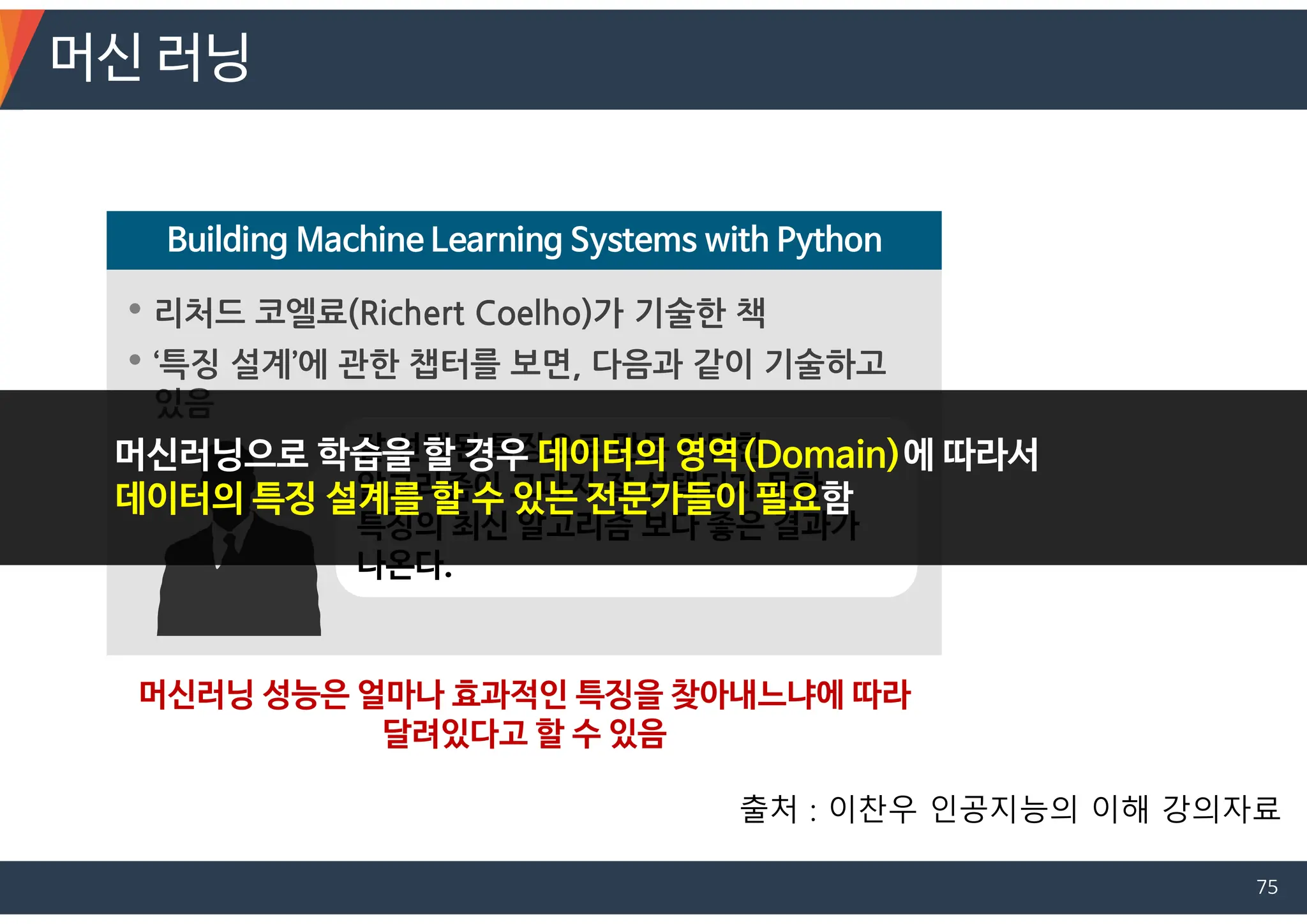 • 리처드 코엘료(Richert Coelho)가 기술한 책
• ‘특징 설계’에 관한 챕터를 보면, 다음과 같이 기술하고
있음
Building Machine Learning Systems with Python
잘 선택된 특징으로 만든 간단한
알고리즘이 그다지 잘 선택되지 못한
특징의 최신 알고리즘 보다 좋은 결과가
나온다.
머신러닝 성능은 얼마나 효과적인 특징을 찾아내느냐에 따라
달려있다고 할 수 있음
머신러닝으로 학습을 할 경우 데이터의 영역(Domain)에 따라서
데이터의 특징 설계를 할 수 있는 전문가들이 필요함
머신 러닝
출처 : 이찬우 인공지능의 이해 강의자료
75
 