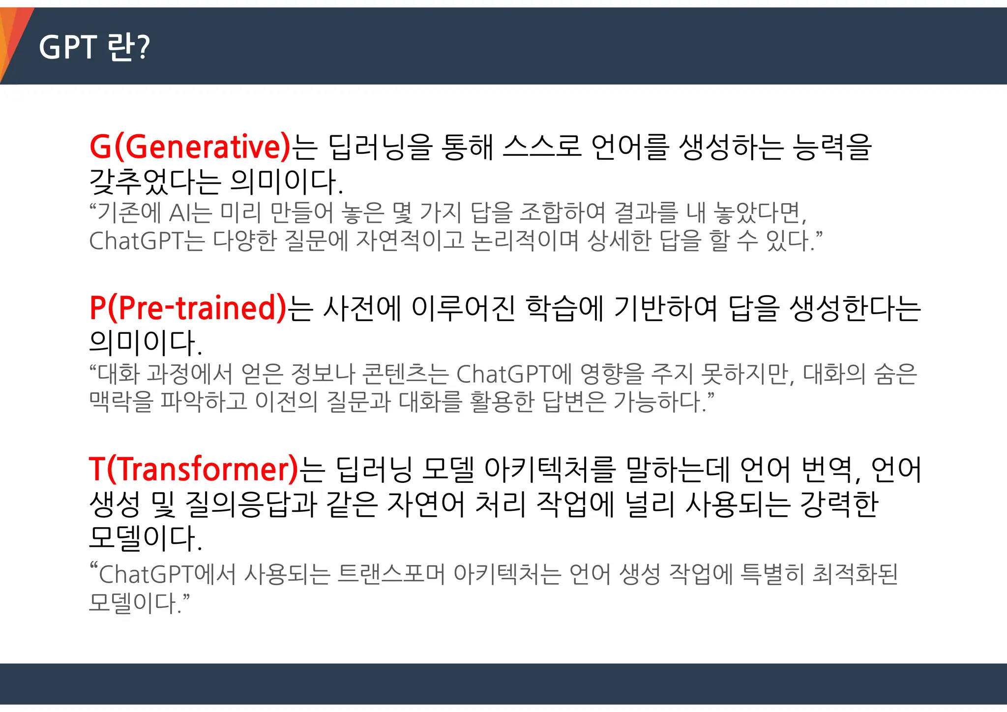 GPT 란?
G(Generative)는 딥러닝을 통해 스스로 언어를 생성하는 능력을
갖추었다는 의미이다.
“기존에 AI는 미리 만들어 놓은 몇 가지 답을 조합하여 결과를 내 놓았다면,
ChatGPT는 다양한 질문에 자연적이고 논리적이며 상세한 답을 할 수 있다.”
P(Pre-trained)는 사전에 이루어진 학습에 기반하여 답을 생성한다는
의미이다.
“대화 과정에서 얻은 정보나 콘텐츠는 ChatGPT에 영향을 주지 못하지만, 대화의 숨은
맥락을 파악하고 이전의 질문과 대화를 활용한 답변은 가능하다.”
T(Transformer)는 딥러닝 모델 아키텍처를 말하는데 언어 번역, 언어
생성 및 질의응답과 같은 자연어 처리 작업에 널리 사용되는 강력한
모델이다.
“ChatGPT에서 사용되는 트랜스포머 아키텍처는 언어 생성 작업에 특별히 최적화된
모델이다.”
 